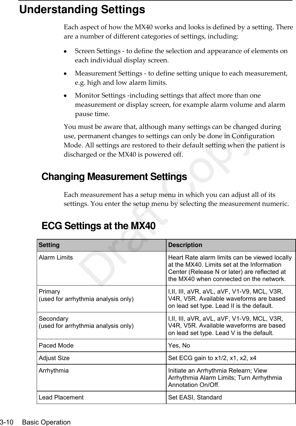    3-10    Basic Operation  Understanding Settings Each aspect of how the MX40 works and looks is defined by a setting. There are a number of different categories of settings, including:  Screen Settings - to define the selection and appearance of elements on each individual display screen.  Measurement Settings - to define setting unique to each measurement, e.g. high and low alarm limits.  Monitor Settings -including settings that affect more than one measurement or display screen, for example alarm volume and alarm pause time. You must be aware that, although many settings can be changed during use, permanent changes to settings can only be done in Configuration Mode. All settings are restored to their default setting when the patient is discharged or the MX40 is powered off.  Changing Measurement Settings Each measurement has a setup menu in which you can adjust all of its settings. You enter the setup menu by selecting the measurement numeric.  ECG Settings at the MX40 Setting Description Alarm Limits Heart Rate alarm limits can be viewed locally at the MX40. Limits set at the Information Center (Release N or later) are reflected at the MX40 when connected on the network. Primary (used for arrhythmia analysis only) I,II, III, aVR, aVL, aVF, V1-V9, MCL, V3R, V4R, V5R. Available waveforms are based on lead set type. Lead II is the default. Secondary (used for arrhythmia analysis only) I,II, III, aVR, aVL, aVF, V1-V9, MCL, V3R, V4R, V5R. Available waveforms are based on lead set type. Lead V is the default. Paced Mode Yes, No Adjust Size Set ECG gain to x1/2, x1, x2, x4 Arrhythmia Initiate an Arrhythmia Relearn; View Arrhythmia Alarm Limits; Turn Arrhythmia Annotation On/Off. Lead Placement Set EASI, Standard Draft Copy