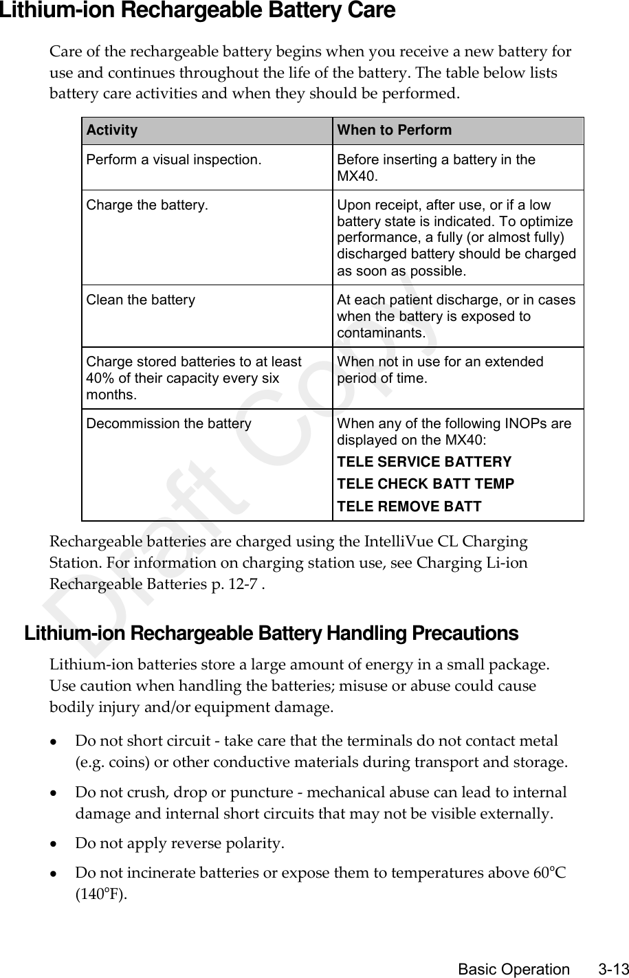     Basic Operation      3-13 Lithium-ion Rechargeable Battery Care Care of the rechargeable battery begins when you receive a new battery for use and continues throughout the life of the battery. The table below lists battery care activities and when they should be performed. Activity When to Perform Perform a visual inspection. Before inserting a battery in the MX40. Charge the battery. Upon receipt, after use, or if a low battery state is indicated. To optimize performance, a fully (or almost fully) discharged battery should be charged as soon as possible. Clean the battery At each patient discharge, or in cases when the battery is exposed to contaminants. Charge stored batteries to at least 40% of their capacity every six months. When not in use for an extended period of time. Decommission the battery When any of the following INOPs are displayed on the MX40: TELE SERVICE BATTERY TELE CHECK BATT TEMP TELE REMOVE BATT Rechargeable batteries are charged using the IntelliVue CL Charging Station. For information on charging station use, see Charging Li-ion Rechargeable Batteries p. 12-7 .  Lithium-ion Rechargeable Battery Handling Precautions Lithium-ion batteries store a large amount of energy in a small package. Use caution when handling the batteries; misuse or abuse could cause bodily injury and/or equipment damage.  Do not short circuit - take care that the terminals do not contact metal (e.g. coins) or other conductive materials during transport and storage.  Do not crush, drop or puncture - mechanical abuse can lead to internal damage and internal short circuits that may not be visible externally.  Do not apply reverse polarity.  Do not incinerate batteries or expose them to temperatures above 60oC (140oF). Draft Copy