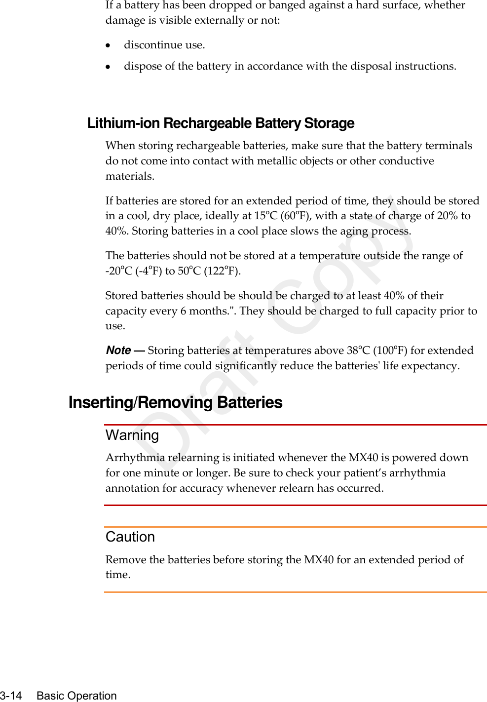    3-14    Basic Operation  If a battery has been dropped or banged against a hard surface, whether damage is visible externally or not:  discontinue use.  dispose of the battery in accordance with the disposal instructions.   Lithium-ion Rechargeable Battery Storage When storing rechargeable batteries, make sure that the battery terminals do not come into contact with metallic objects or other conductive materials. If batteries are stored for an extended period of time, they should be stored in a cool, dry place, ideally at 15oC (60oF), with a state of charge of 20% to 40%. Storing batteries in a cool place slows the aging process.   The batteries should not be stored at a temperature outside the range of -20oC (-4oF) to 50oC (122oF). Stored batteries should be should be charged to at least 40% of their capacity every 6 months.&quot;. They should be charged to full capacity prior to use. Note — Storing batteries at temperatures above 38oC (100oF) for extended periods of time could significantly reduce the batteries&apos; life expectancy.  Inserting/Removing Batteries Warning Arrhythmia relearning is initiated whenever the MX40 is powered down for one minute or longer. Be sure to check your patient’s arrhythmia annotation for accuracy whenever relearn has occurred.  Caution Remove the batteries before storing the MX40 for an extended period of time.  Draft Copy
