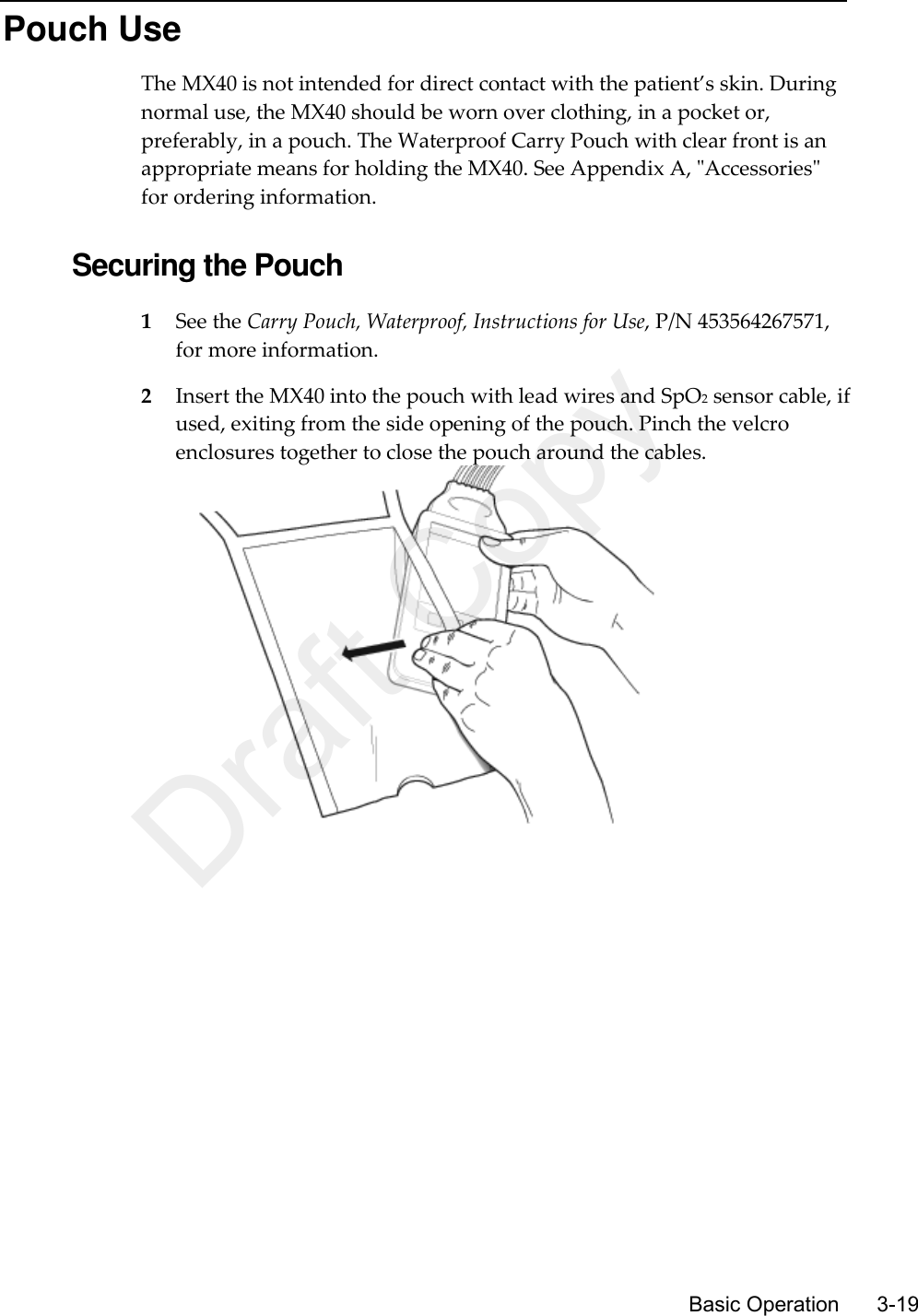      Basic Operation      3-19 Pouch Use The MX40 is not intended for direct contact with the patient’s skin. During normal use, the MX40 should be worn over clothing, in a pocket or, preferably, in a pouch. The Waterproof Carry Pouch with clear front is an appropriate means for holding the MX40. See Appendix A, &quot;Accessories&quot; for ordering information.  Securing the Pouch 1 See the Carry Pouch, Waterproof, Instructions for Use, P/N 453564267571, for more information. 2 Insert the MX40 into the pouch with lead wires and SpO2 sensor cable, if used, exiting from the side opening of the pouch. Pinch the velcro enclosures together to close the pouch around the cables.   Draft Copy