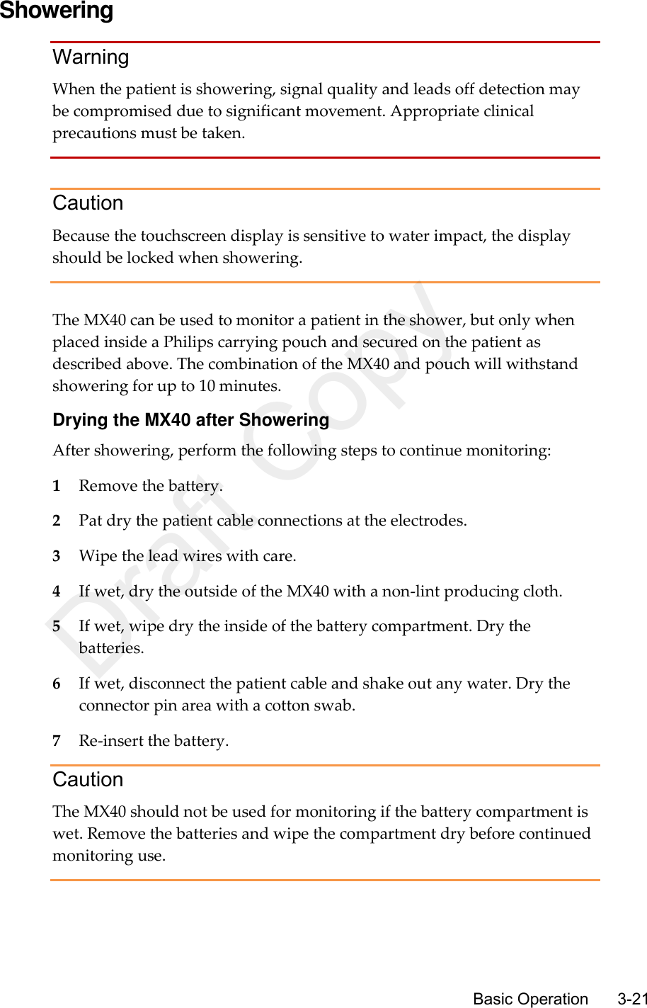      Basic Operation      3-21 Showering Warning When the patient is showering, signal quality and leads off detection may be compromised due to significant movement. Appropriate clinical precautions must be taken.  Caution Because the touchscreen display is sensitive to water impact, the display should be locked when showering.  The MX40 can be used to monitor a patient in the shower, but only when placed inside a Philips carrying pouch and secured on the patient as described above. The combination of the MX40 and pouch will withstand showering for up to 10 minutes. Drying the MX40 after Showering After showering, perform the following steps to continue monitoring: 1 Remove the battery. 2 Pat dry the patient cable connections at the electrodes. 3 Wipe the lead wires with care. 4 If wet, dry the outside of the MX40 with a non-lint producing cloth. 5 If wet, wipe dry the inside of the battery compartment. Dry the batteries. 6 If wet, disconnect the patient cable and shake out any water. Dry the connector pin area with a cotton swab. 7 Re-insert the battery. Caution The MX40 should not be used for monitoring if the battery compartment is wet. Remove the batteries and wipe the compartment dry before continued monitoring use.  Draft Copy