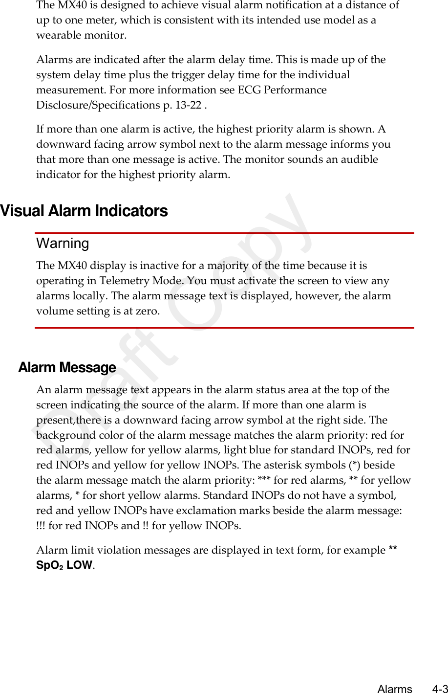      Alarms       4-3 The MX40 is designed to achieve visual alarm notification at a distance of up to one meter, which is consistent with its intended use model as a wearable monitor. Alarms are indicated after the alarm delay time. This is made up of the system delay time plus the trigger delay time for the individual measurement. For more information see ECG Performance Disclosure/Specifications p. 13-22 . If more than one alarm is active, the highest priority alarm is shown. A downward facing arrow symbol next to the alarm message informs you that more than one message is active. The monitor sounds an audible indicator for the highest priority alarm.    Visual Alarm Indicators Warning The MX40 display is inactive for a majority of the time because it is operating in Telemetry Mode. You must activate the screen to view any alarms locally. The alarm message text is displayed, however, the alarm volume setting is at zero.   Alarm Message An alarm message text appears in the alarm status area at the top of the screen indicating the source of the alarm. If more than one alarm is present,there is a downward facing arrow symbol at the right side. The background color of the alarm message matches the alarm priority: red for red alarms, yellow for yellow alarms, light blue for standard INOPs, red for red INOPs and yellow for yellow INOPs. The asterisk symbols (*) beside the alarm message match the alarm priority: *** for red alarms, ** for yellow alarms, * for short yellow alarms. Standard INOPs do not have a symbol, red and yellow INOPs have exclamation marks beside the alarm message: !!! for red INOPs and !! for yellow INOPs. Alarm limit violation messages are displayed in text form, for example ** SpO2 LOW.  Draft Copy