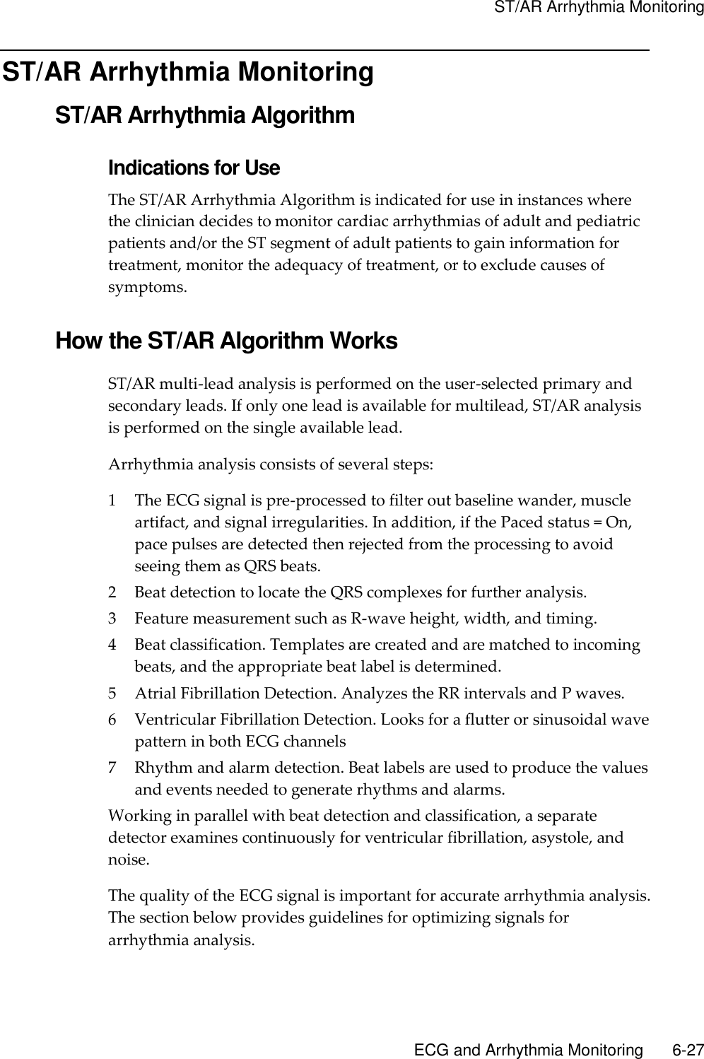     ST/AR Arrhythmia Monitoring       ECG and Arrhythmia Monitoring        6-27 ST/AR Arrhythmia Monitoring ST/AR Arrhythmia Algorithm Indications for Use The ST/AR Arrhythmia Algorithm is indicated for use in instances where the clinician decides to monitor cardiac arrhythmias of adult and pediatric patients and/or the ST segment of adult patients to gain information for treatment, monitor the adequacy of treatment, or to exclude causes of symptoms.  How the ST/AR Algorithm Works ST/AR multi-lead analysis is performed on the user-selected primary and secondary leads. If only one lead is available for multilead, ST/AR analysis is performed on the single available lead. Arrhythmia analysis consists of several steps: 1 The ECG signal is pre-processed to filter out baseline wander, muscle artifact, and signal irregularities. In addition, if the Paced status = On, pace pulses are detected then rejected from the processing to avoid seeing them as QRS beats. 2 Beat detection to locate the QRS complexes for further analysis. 3 Feature measurement such as R-wave height, width, and timing. 4 Beat classification. Templates are created and are matched to incoming beats, and the appropriate beat label is determined. 5 Atrial Fibrillation Detection. Analyzes the RR intervals and P waves. 6 Ventricular Fibrillation Detection. Looks for a flutter or sinusoidal wave pattern in both ECG channels 7 Rhythm and alarm detection. Beat labels are used to produce the values and events needed to generate rhythms and alarms. Working in parallel with beat detection and classification, a separate detector examines continuously for ventricular fibrillation, asystole, and noise. The quality of the ECG signal is important for accurate arrhythmia analysis. The section below provides guidelines for optimizing signals for arrhythmia analysis. 
