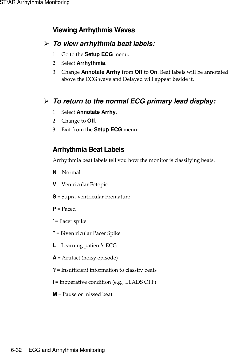 ST/AR Arrhythmia Monitoring   6-32    ECG and Arrhythmia Monitoring  Viewing Arrhythmia Waves  To view arrhythmia beat labels: 1 Go to the Setup ECG menu. 2 Select Arrhythmia. 3 Change Annotate Arrhy from Off to On. Beat labels will be annotated above the ECG wave and Delayed will appear beside it.   To return to the normal ECG primary lead display: 1 Select Annotate Arrhy. 2 Change to Off. 3 Exit from the Setup ECG menu.  Arrhythmia Beat Labels Arrhythmia beat labels tell you how the monitor is classifying beats. N = Normal V = Ventricular Ectopic S = Supra-ventricular Premature P = Paced &apos; = Pacer spike &quot; = Biventricular Pacer Spike L = Learning patient&apos;s ECG A = Artifact (noisy episode) ? = Insufficient information to classify beats I = Inoperative condition (e.g., LEADS OFF) M = Pause or missed beat  