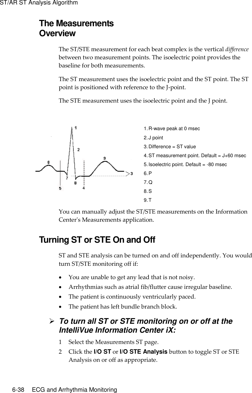 ST/AR ST Analysis Algorithm   6-38    ECG and Arrhythmia Monitoring The Measurements Overview The ST/STE measurement for each beat complex is the vertical difference between two measurement points. The isoelectric point provides the baseline for both measurements.   The ST measurement uses the isoelectric point and the ST point. The ST point is positioned with reference to the J-point.   The STE measurement uses the isoelectric point and the J point.     1. R-wave peak at 0 msec 2. J point 3. Difference = ST value 4. ST measurement point. Default = J+60 msec 5. Isoelectric point. Default = -80 msec 6. P 7. Q 8. S 9. T You can manually adjust the ST/STE measurements on the Information Center&apos;s Measurements application.  Turning ST or STE On and Off ST and STE analysis can be turned on and off independently. You would turn ST/STE monitoring off if:  You are unable to get any lead that is not noisy.  Arrhythmias such as atrial fib/flutter cause irregular baseline.  The patient is continuously ventricularly paced.  The patient has left bundle branch block.  To turn all ST or STE monitoring on or off at the IntelliVue Information Center iX: 1 Select the Measurements ST page. 2 Click the I/O ST or I/O STE Analysis button to toggle ST or STE Analysis on or off as appropriate. 