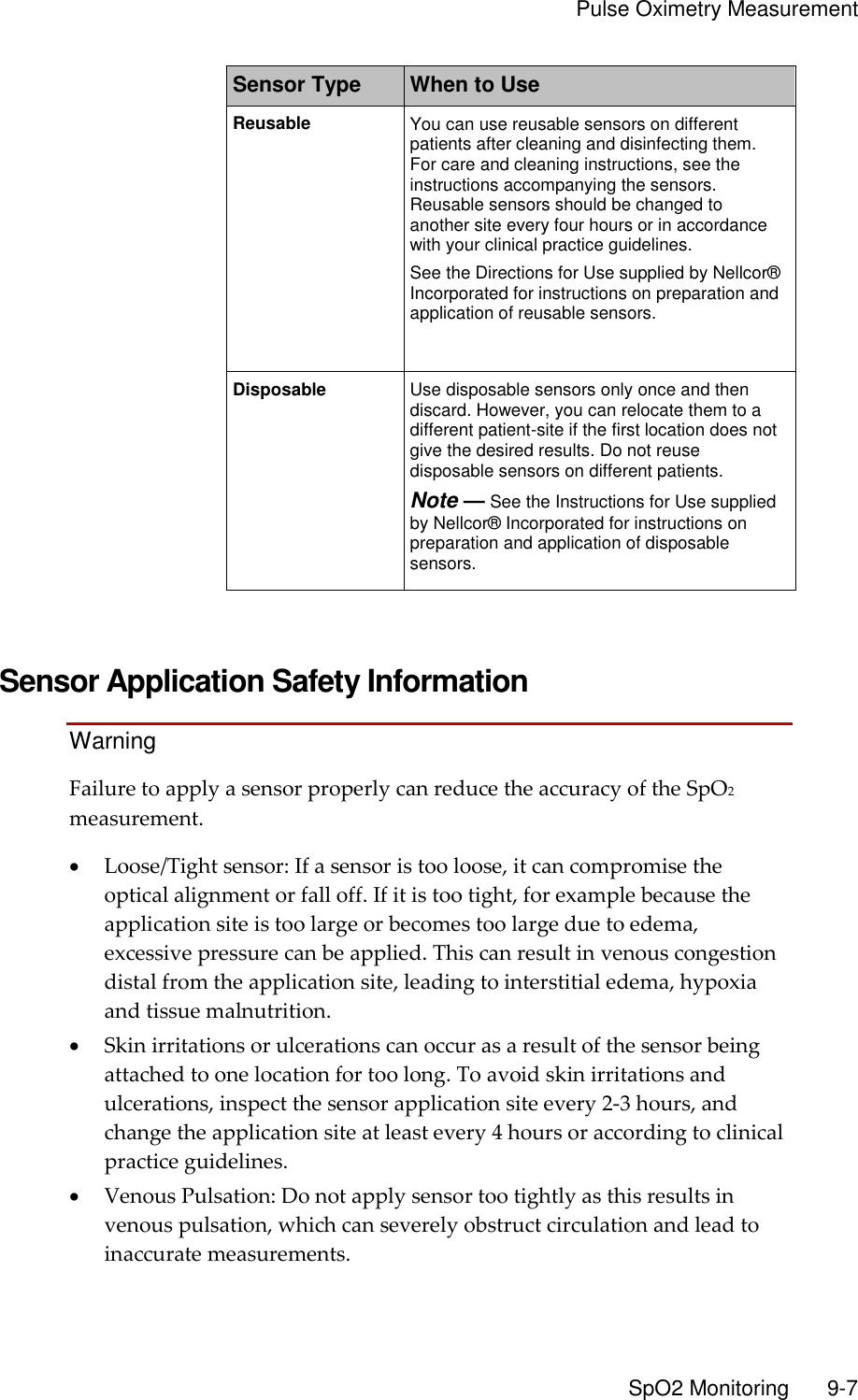     Pulse Oximetry Measurement       SpO2 Monitoring        9-7 Sensor Type When to Use Reusable You can use reusable sensors on different patients after cleaning and disinfecting them. For care and cleaning instructions, see the instructions accompanying the sensors. Reusable sensors should be changed to another site every four hours or in accordance with your clinical practice guidelines. See the Directions for Use supplied by Nellcor® Incorporated for instructions on preparation and application of reusable sensors. Disposable Use disposable sensors only once and then discard. However, you can relocate them to a different patient-site if the first location does not give the desired results. Do not reuse disposable sensors on different patients. Note — See the Instructions for Use supplied by Nellcor® Incorporated for instructions on preparation and application of disposable sensors.   Sensor Application Safety Information Warning Failure to apply a sensor properly can reduce the accuracy of the SpO2 measurement.  Loose/Tight sensor: If a sensor is too loose, it can compromise the optical alignment or fall off. If it is too tight, for example because the application site is too large or becomes too large due to edema, excessive pressure can be applied. This can result in venous congestion distal from the application site, leading to interstitial edema, hypoxia and tissue malnutrition.  Skin irritations or ulcerations can occur as a result of the sensor being attached to one location for too long. To avoid skin irritations and ulcerations, inspect the sensor application site every 2-3 hours, and change the application site at least every 4 hours or according to clinical practice guidelines.  Venous Pulsation: Do not apply sensor too tightly as this results in venous pulsation, which can severely obstruct circulation and lead to inaccurate measurements. 