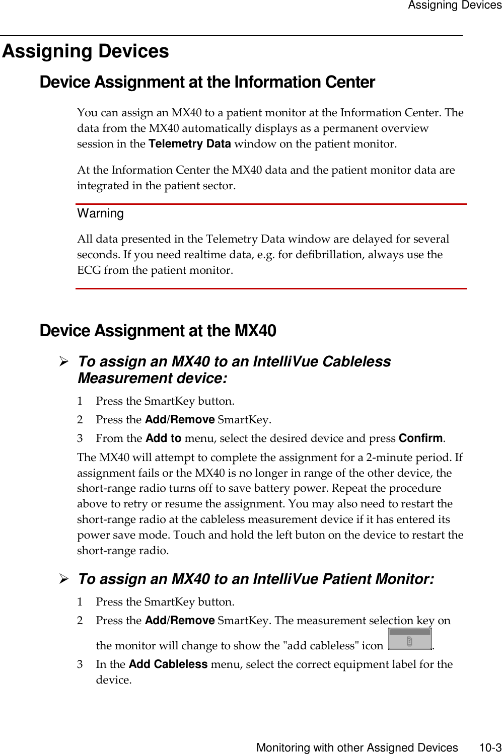     Assigning Devices       Monitoring with other Assigned Devices        10-3 Assigning Devices Device Assignment at the Information Center You can assign an MX40 to a patient monitor at the Information Center. The data from the MX40 automatically displays as a permanent overview session in the Telemetry Data window on the patient monitor.   At the Information Center the MX40 data and the patient monitor data are integrated in the patient sector.   Warning All data presented in the Telemetry Data window are delayed for several seconds. If you need realtime data, e.g. for defibrillation, always use the ECG from the patient monitor.   Device Assignment at the MX40  To assign an MX40 to an IntelliVue Cableless Measurement device: 1 Press the SmartKey button. 2 Press the Add/Remove SmartKey. 3 From the Add to menu, select the desired device and press Confirm. The MX40 will attempt to complete the assignment for a 2-minute period. If assignment fails or the MX40 is no longer in range of the other device, the short-range radio turns off to save battery power. Repeat the procedure above to retry or resume the assignment. You may also need to restart the short-range radio at the cableless measurement device if it has entered its power save mode. Touch and hold the left buton on the device to restart the short-range radio.  To assign an MX40 to an IntelliVue Patient Monitor: 1 Press the SmartKey button. 2 Press the Add/Remove SmartKey. The measurement selection key on the monitor will change to show the &quot;add cableless&quot; icon  . 3 In the Add Cableless menu, select the correct equipment label for the device. 