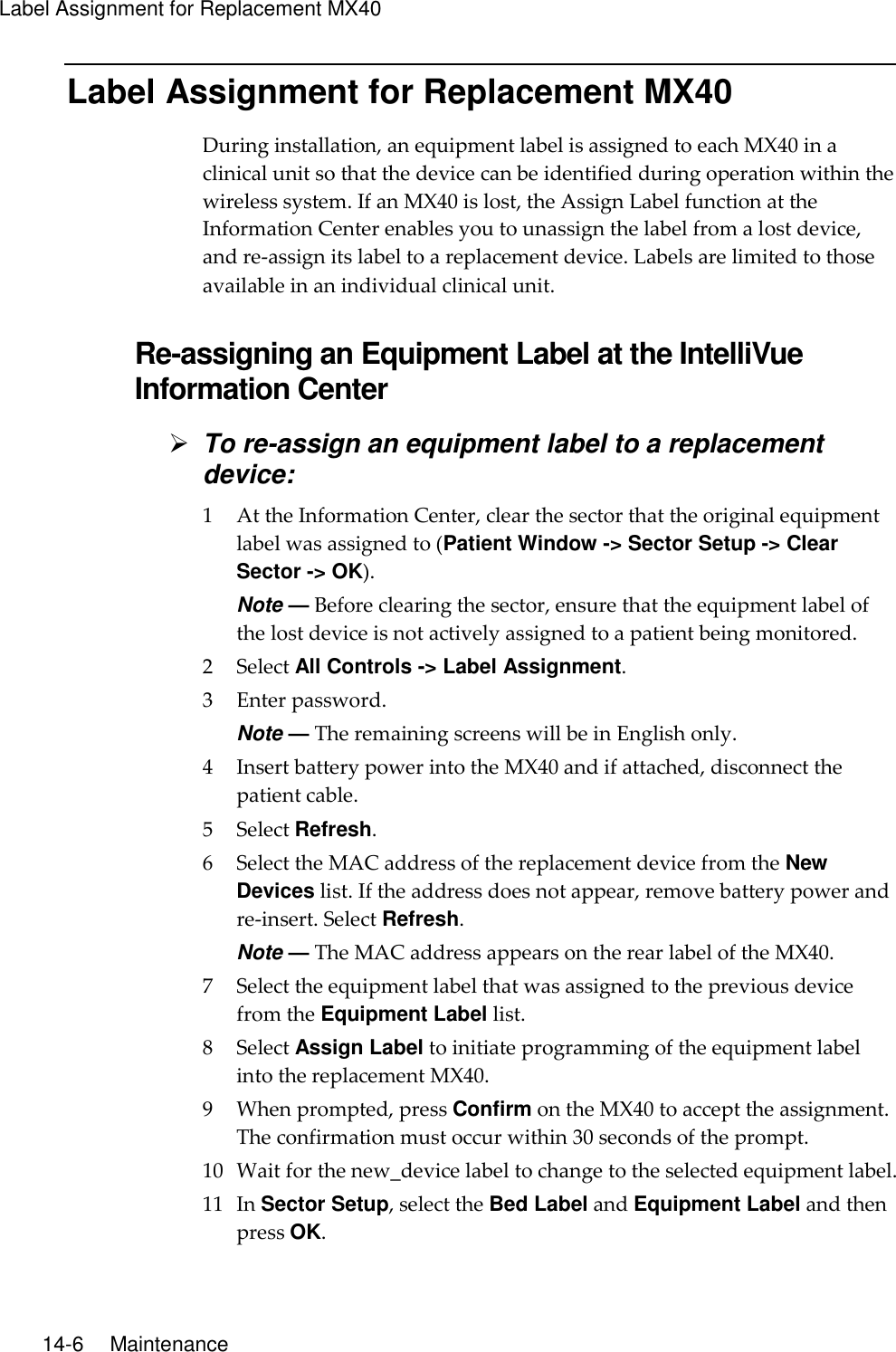 Label Assignment for Replacement MX40  14-6    Maintenance Label Assignment for Replacement MX40 During installation, an equipment label is assigned to each MX40 in a clinical unit so that the device can be identified during operation within the wireless system. If an MX40 is lost, the Assign Label function at the Information Center enables you to unassign the label from a lost device, and re-assign its label to a replacement device. Labels are limited to those available in an individual clinical unit.  Re-assigning an Equipment Label at the IntelliVue Information Center  To re-assign an equipment label to a replacement device: 1 At the Information Center, clear the sector that the original equipment label was assigned to (Patient Window -&gt; Sector Setup -&gt; Clear Sector -&gt; OK). Note — Before clearing the sector, ensure that the equipment label of the lost device is not actively assigned to a patient being monitored. 2 Select All Controls -&gt; Label Assignment. 3 Enter password. Note — The remaining screens will be in English only. 4 Insert battery power into the MX40 and if attached, disconnect the patient cable. 5 Select Refresh. 6 Select the MAC address of the replacement device from the New Devices list. If the address does not appear, remove battery power and re-insert. Select Refresh. Note — The MAC address appears on the rear label of the MX40. 7 Select the equipment label that was assigned to the previous device from the Equipment Label list. 8 Select Assign Label to initiate programming of the equipment label into the replacement MX40. 9 When prompted, press Confirm on the MX40 to accept the assignment. The confirmation must occur within 30 seconds of the prompt. 10 Wait for the new_device label to change to the selected equipment label. 11 In Sector Setup, select the Bed Label and Equipment Label and then press OK.  