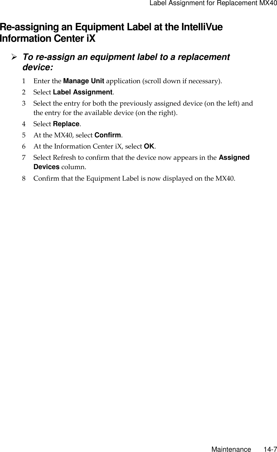     Label Assignment for Replacement MX40       Maintenance       14-7 Re-assigning an Equipment Label at the IntelliVue Information Center iX  To re-assign an equipment label to a replacement device: 1 Enter the Manage Unit application (scroll down if necessary). 2 Select Label Assignment. 3 Select the entry for both the previously assigned device (on the left) and the entry for the available device (on the right). 4 Select Replace. 5 At the MX40, select Confirm. 6 At the Information Center iX, select OK. 7 Select Refresh to confirm that the device now appears in the Assigned Devices column. 8 Confirm that the Equipment Label is now displayed on the MX40.  