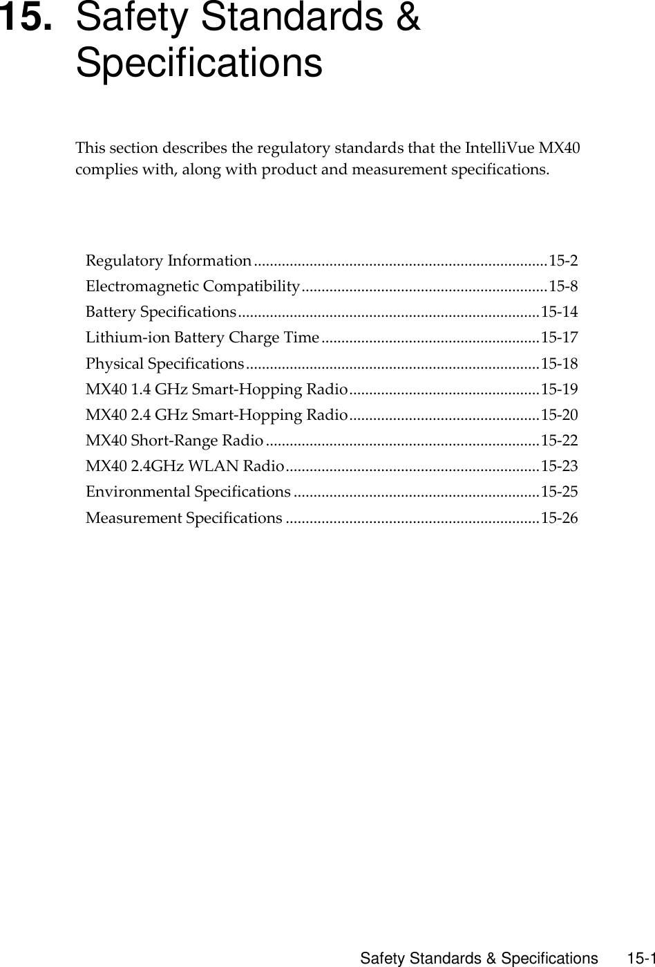      Safety Standards &amp; Specifications        15-1 15. Safety Standards &amp; Specifications This section describes the regulatory standards that the IntelliVue MX40 complies with, along with product and measurement specifications.      Regulatory Information .......................................................................... 15-2 Electromagnetic Compatibility .............................................................. 15-8 Battery Specifications ............................................................................ 15-14 Lithium-ion Battery Charge Time ....................................................... 15-17 Physical Specifications .......................................................................... 15-18 MX40 1.4 GHz Smart-Hopping Radio ................................................ 15-19 MX40 2.4 GHz Smart-Hopping Radio ................................................ 15-20 MX40 Short-Range Radio ..................................................................... 15-22 MX40 2.4GHz WLAN Radio ................................................................ 15-23 Environmental Specifications .............................................................. 15-25 Measurement Specifications ................................................................ 15-26   