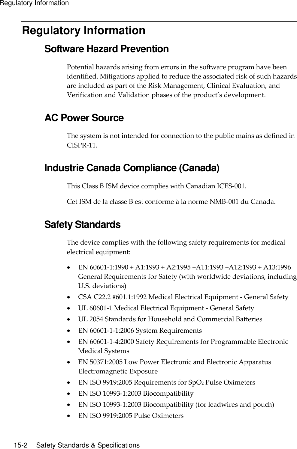 Regulatory Information  15-2    Safety Standards &amp; Specifications Regulatory Information Software Hazard Prevention Potential hazards arising from errors in the software program have been identified. Mitigations applied to reduce the associated risk of such hazards are included as part of the Risk Management, Clinical Evaluation, and Verification and Validation phases of the product’s development.  AC Power Source The system is not intended for connection to the public mains as defined in CISPR-11.  Industrie Canada Compliance (Canada) This Class B ISM device complies with Canadian ICES-001. Cet ISM de la classe B est conforme à la norme NMB-001 du Canada.  Safety Standards The device complies with the following safety requirements for medical electrical equipment:  EN 60601-1:1990 + A1:1993 + A2:1995 +A11:1993 +A12:1993 + A13:1996 General Requirements for Safety (with worldwide deviations, including U.S. deviations)  CSA C22.2 #601.1:1992 Medical Electrical Equipment - General Safety  UL 60601-1 Medical Electrical Equipment - General Safety  UL 2054 Standards for Household and Commercial Batteries  EN 60601-1-1:2006 System Requirements  EN 60601-1-4:2000 Safety Requirements for Programmable Electronic Medical Systems  EN 50371:2005 Low Power Electronic and Electronic Apparatus Electromagnetic Exposure  EN ISO 9919:2005 Requirements for SpO2 Pulse Oximeters  EN ISO 10993-1:2003 Biocompatibility  EN ISO 10993-1:2003 Biocompatibility (for leadwires and pouch)  EN ISO 9919:2005 Pulse Oximeters 
