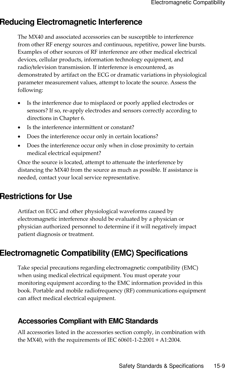     Electromagnetic Compatibility       Safety Standards &amp; Specifications        15-9 Reducing Electromagnetic Interference The MX40 and associated accessories can be susceptible to interference from other RF energy sources and continuous, repetitive, power line bursts. Examples of other sources of RF interference are other medical electrical devices, cellular products, information technology equipment, and radio/television transmission. If interference is encountered, as demonstrated by artifact on the ECG or dramatic variations in physiological parameter measurement values, attempt to locate the source. Assess the following:  Is the interference due to misplaced or poorly applied electrodes or sensors? If so, re-apply electrodes and sensors correctly according to directions in Chapter 6.  Is the interference intermittent or constant?  Does the interference occur only in certain locations?  Does the interference occur only when in close proximity to certain medical electrical equipment? Once the source is located, attempt to attenuate the interference by distancing the MX40 from the source as much as possible. If assistance is needed, contact your local service representative.  Restrictions for Use Artifact on ECG and other physiological waveforms caused by electromagnetic interference should be evaluated by a physician or physician authorized personnel to determine if it will negatively impact patient diagnosis or treatment.  Electromagnetic Compatibility (EMC) Specifications Take special precautions regarding electromagnetic compatibility (EMC) when using medical electrical equipment. You must operate your monitoring equipment according to the EMC information provided in this book. Portable and mobile radiofrequency (RF) communications equipment can affect medical electrical equipment.  Accessories Compliant with EMC Standards All accessories listed in the accessories section comply, in combination with the MX40, with the requirements of IEC 60601-1-2:2001 + A1:2004. 