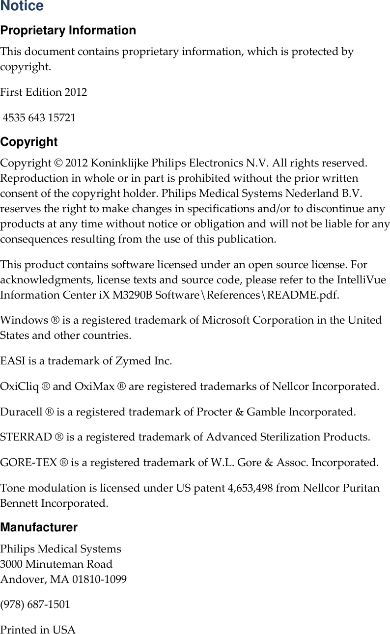     Notice Proprietary Information This document contains proprietary information, which is protected by copyright. First Edition 2012  4535 643 15721 Copyright Copyright © 2012 Koninklijke Philips Electronics N.V. All rights reserved. Reproduction in whole or in part is prohibited without the prior written consent of the copyright holder. Philips Medical Systems Nederland B.V. reserves the right to make changes in specifications and/or to discontinue any products at any time without notice or obligation and will not be liable for any consequences resulting from the use of this publication. This product contains software licensed under an open source license. For acknowledgments, license texts and source code, please refer to the IntelliVue Information Center iX M3290B Software\References\README.pdf. Windows ® is a registered trademark of Microsoft Corporation in the United States and other countries. EASI is a trademark of Zymed Inc. OxiCliq ® and OxiMax ® are registered trademarks of Nellcor Incorporated.   Duracell ® is a registered trademark of Procter &amp; Gamble Incorporated.   STERRAD ® is a registered trademark of Advanced Sterilization Products. GORE-TEX ® is a registered trademark of W.L. Gore &amp; Assoc. Incorporated. Tone modulation is licensed under US patent 4,653,498 from Nellcor Puritan Bennett Incorporated. Manufacturer Philips Medical Systems 3000 Minuteman Road Andover, MA 01810-1099 (978) 687-1501 Printed in USA 