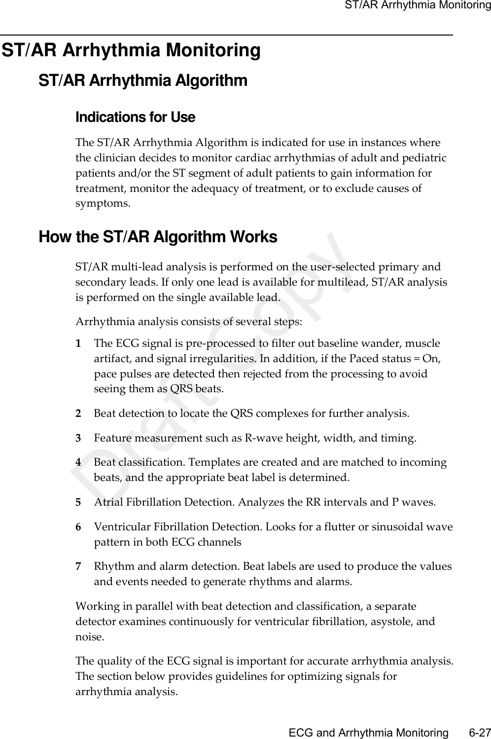     ST/AR Arrhythmia Monitoring       ECG and Arrhythmia Monitoring      6-27 ST/AR Arrhythmia Monitoring ST/AR Arrhythmia Algorithm Indications for Use The ST/AR Arrhythmia Algorithm is indicated for use in instances where the clinician decides to monitor cardiac arrhythmias of adult and pediatric patients and/or the ST segment of adult patients to gain information for treatment, monitor the adequacy of treatment, or to exclude causes of symptoms.  How the ST/AR Algorithm Works ST/AR multi-lead analysis is performed on the user-selected primary and secondary leads. If only one lead is available for multilead, ST/AR analysis is performed on the single available lead. Arrhythmia analysis consists of several steps: 1 The ECG signal is pre-processed to filter out baseline wander, muscle artifact, and signal irregularities. In addition, if the Paced status = On, pace pulses are detected then rejected from the processing to avoid seeing them as QRS beats. 2 Beat detection to locate the QRS complexes for further analysis. 3 Feature measurement such as R-wave height, width, and timing. 4 Beat classification. Templates are created and are matched to incoming beats, and the appropriate beat label is determined. 5 Atrial Fibrillation Detection. Analyzes the RR intervals and P waves. 6 Ventricular Fibrillation Detection. Looks for a flutter or sinusoidal wave pattern in both ECG channels 7 Rhythm and alarm detection. Beat labels are used to produce the values and events needed to generate rhythms and alarms. Working in parallel with beat detection and classification, a separate detector examines continuously for ventricular fibrillation, asystole, and noise. The quality of the ECG signal is important for accurate arrhythmia analysis. The section below provides guidelines for optimizing signals for arrhythmia analysis. Draft Copy
