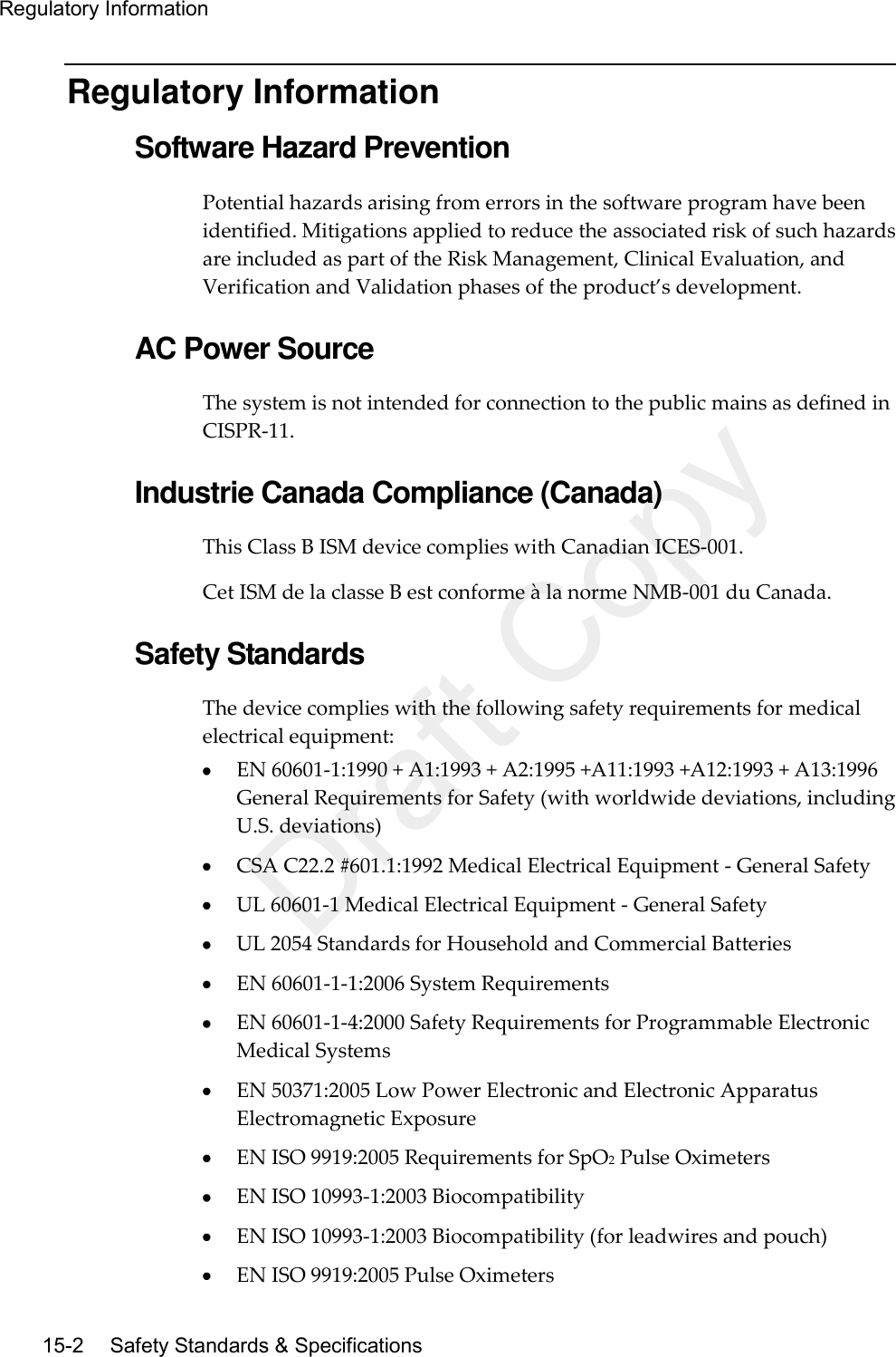 Regulatory Information  15-2   Safety Standards &amp; Specifications Regulatory Information Software Hazard Prevention Potential hazards arising from errors in the software program have been identified. Mitigations applied to reduce the associated risk of such hazards are included as part of the Risk Management, Clinical Evaluation, and Verification and Validation phases of the product’s development.  AC Power Source The system is not intended for connection to the public mains as defined in CISPR-11.  Industrie Canada Compliance (Canada) This Class B ISM device complies with Canadian ICES-001. Cet ISM de la classe B est conforme à la norme NMB-001 du Canada.  Safety Standards The device complies with the following safety requirements for medical electrical equipment:  EN 60601-1:1990 + A1:1993 + A2:1995 +A11:1993 +A12:1993 + A13:1996 General Requirements for Safety (with worldwide deviations, including U.S. deviations)  CSA C22.2 #601.1:1992 Medical Electrical Equipment - General Safety  UL 60601-1 Medical Electrical Equipment - General Safety  UL 2054 Standards for Household and Commercial Batteries  EN 60601-1-1:2006 System Requirements  EN 60601-1-4:2000 Safety Requirements for Programmable Electronic Medical Systems  EN 50371:2005 Low Power Electronic and Electronic Apparatus Electromagnetic Exposure  EN ISO 9919:2005 Requirements for SpO2 Pulse Oximeters  EN ISO 10993-1:2003 Biocompatibility  EN ISO 10993-1:2003 Biocompatibility (for leadwires and pouch)  EN ISO 9919:2005 Pulse Oximeters Draft Copy