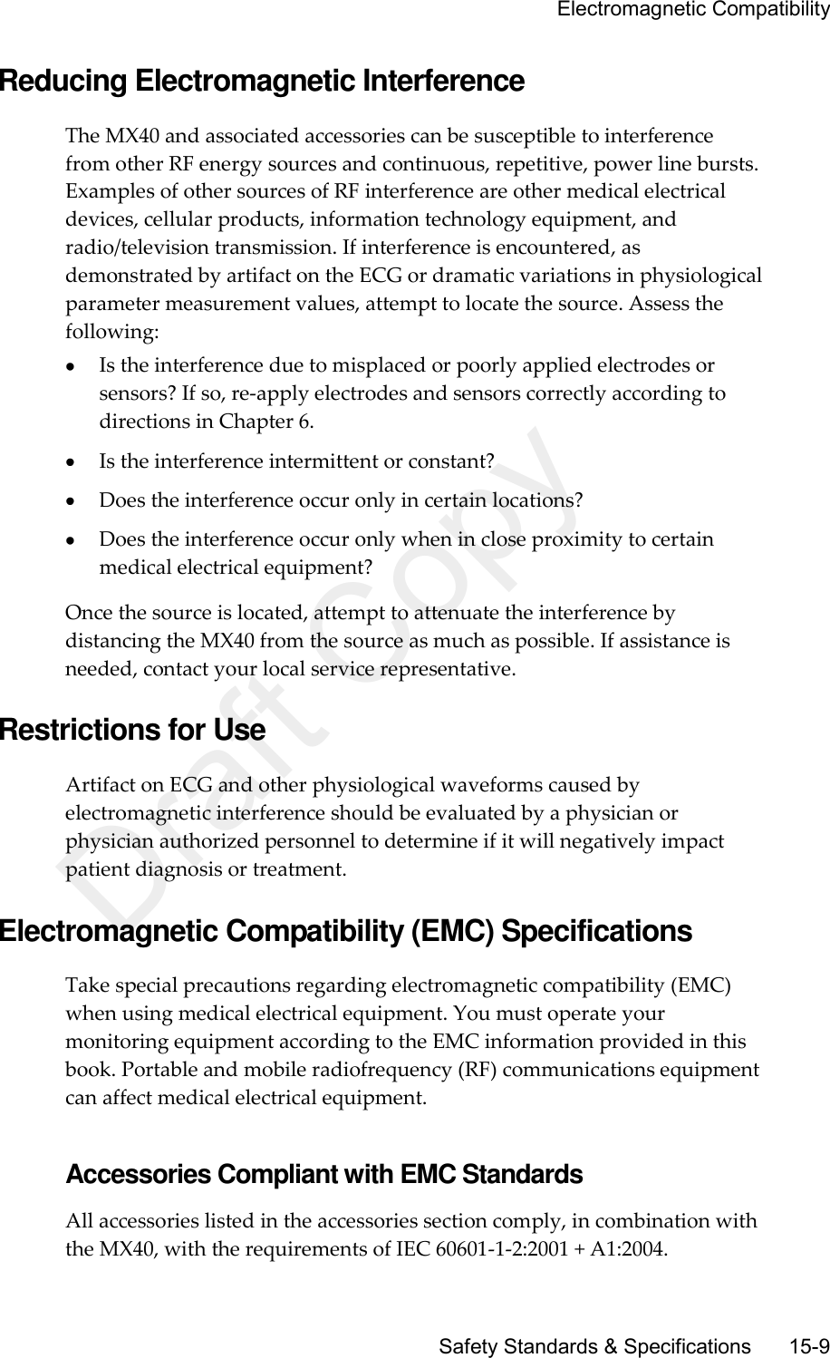     Electromagnetic Compatibility       Safety Standards &amp; Specifications     15-9 Reducing Electromagnetic Interference The MX40 and associated accessories can be susceptible to interference from other RF energy sources and continuous, repetitive, power line bursts. Examples of other sources of RF interference are other medical electrical devices, cellular products, information technology equipment, and radio/television transmission. If interference is encountered, as demonstrated by artifact on the ECG or dramatic variations in physiological parameter measurement values, attempt to locate the source. Assess the following:  Is the interference due to misplaced or poorly applied electrodes or sensors? If so, re-apply electrodes and sensors correctly according to directions in Chapter 6.  Is the interference intermittent or constant?  Does the interference occur only in certain locations?  Does the interference occur only when in close proximity to certain medical electrical equipment? Once the source is located, attempt to attenuate the interference by distancing the MX40 from the source as much as possible. If assistance is needed, contact your local service representative.  Restrictions for Use Artifact on ECG and other physiological waveforms caused by electromagnetic interference should be evaluated by a physician or physician authorized personnel to determine if it will negatively impact patient diagnosis or treatment.  Electromagnetic Compatibility (EMC) Specifications Take special precautions regarding electromagnetic compatibility (EMC) when using medical electrical equipment. You must operate your monitoring equipment according to the EMC information provided in this book. Portable and mobile radiofrequency (RF) communications equipment can affect medical electrical equipment.  Accessories Compliant with EMC Standards All accessories listed in the accessories section comply, in combination with the MX40, with the requirements of IEC 60601-1-2:2001 + A1:2004. Draft Copy
