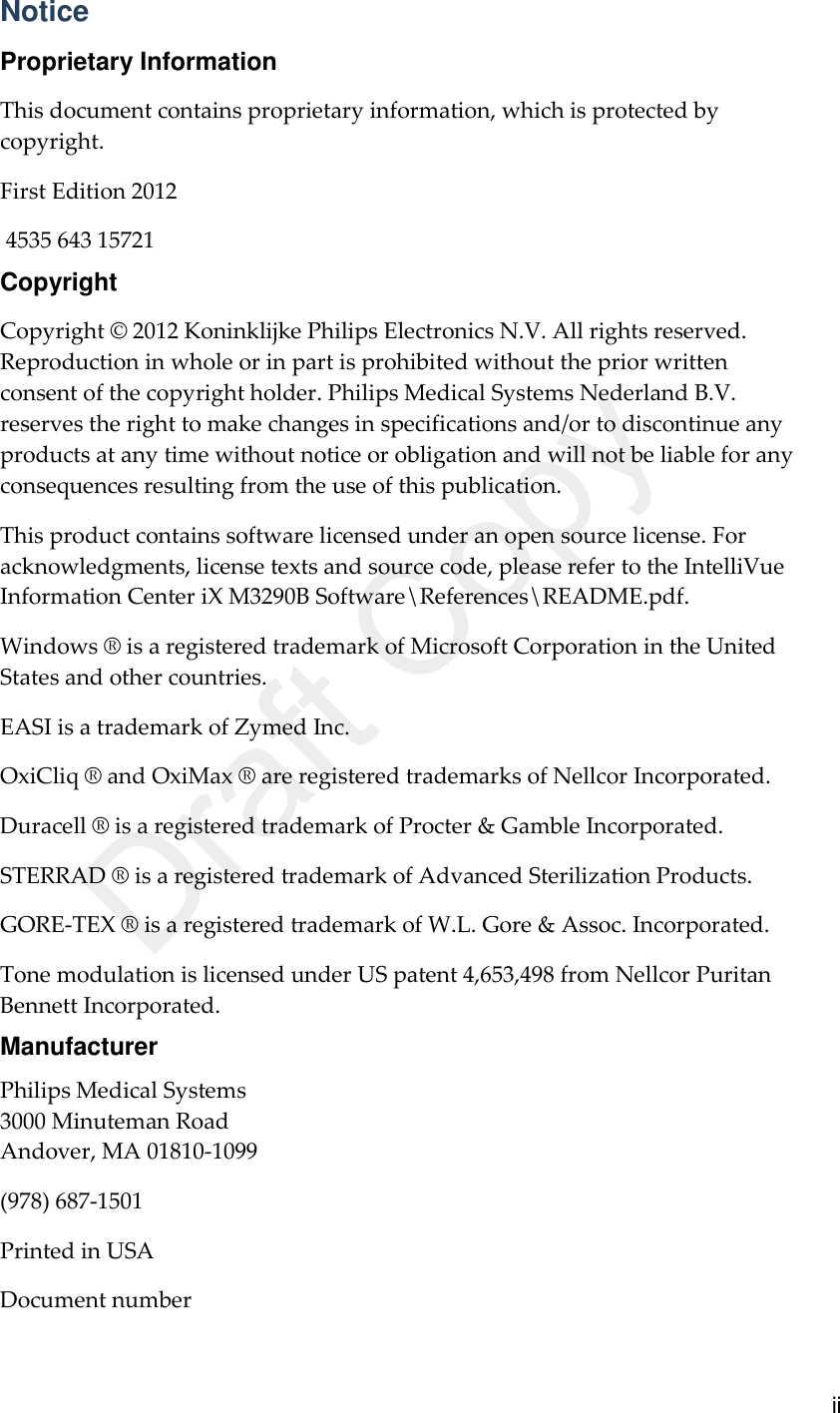      ii Notice Proprietary Information This document contains proprietary information, which is protected by copyright. First Edition 2012  4535 643 15721 Copyright Copyright © 2012 Koninklijke Philips Electronics N.V. All rights reserved. Reproduction in whole or in part is prohibited without the prior written consent of the copyright holder. Philips Medical Systems Nederland B.V. reserves the right to make changes in specifications and/or to discontinue any products at any time without notice or obligation and will not be liable for any consequences resulting from the use of this publication. This product contains software licensed under an open source license. For acknowledgments, license texts and source code, please refer to the IntelliVue Information Center iX M3290B Software\References\README.pdf. Windows ® is a registered trademark of Microsoft Corporation in the United States and other countries. EASI is a trademark of Zymed Inc. OxiCliq ® and OxiMax ® are registered trademarks of Nellcor Incorporated.   Duracell ® is a registered trademark of Procter &amp; Gamble Incorporated.   STERRAD ® is a registered trademark of Advanced Sterilization Products. GORE-TEX ® is a registered trademark of W.L. Gore &amp; Assoc. Incorporated. Tone modulation is licensed under US patent 4,653,498 from Nellcor Puritan Bennett Incorporated. Manufacturer Philips Medical Systems 3000 Minuteman Road Andover, MA 01810-1099 (978) 687-1501 Printed in USA Document number Draft Copy