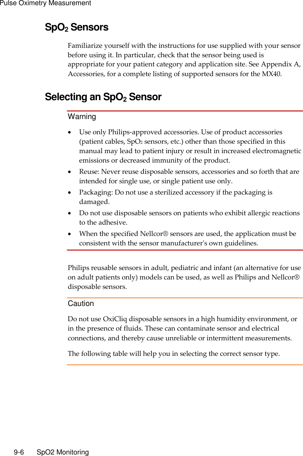 Pulse Oximetry Measurement   9-6    SpO2 Monitoring SpO2 Sensors Familiarize yourself with the instructions for use supplied with your sensor before using it. In particular, check that the sensor being used is appropriate for your patient category and application site. See Appendix A, Accessories, for a complete listing of supported sensors for the MX40.  Selecting an SpO2 Sensor Warning  Use only Philips-approved accessories. Use of product accessories (patient cables, SpO2 sensors, etc.) other than those specified in this manual may lead to patient injury or result in increased electromagnetic emissions or decreased immunity of the product.  Reuse: Never reuse disposable sensors, accessories and so forth that are intended for single use, or single patient use only.  Packaging: Do not use a sterilized accessory if the packaging is damaged.  Do not use disposable sensors on patients who exhibit allergic reactions to the adhesive.  When the specified Nellcor® sensors are used, the application must be consistent with the sensor manufacturer&apos;s own guidelines.  Philips reusable sensors in adult, pediatric and infant (an alternative for use on adult patients only) models can be used, as well as Philips and Nellcor® disposable sensors. Caution Do not use OxiCliq disposable sensors in a high humidity environment, or in the presence of fluids. These can contaminate sensor and electrical connections, and thereby cause unreliable or intermittent measurements. The following table will help you in selecting the correct sensor type.  