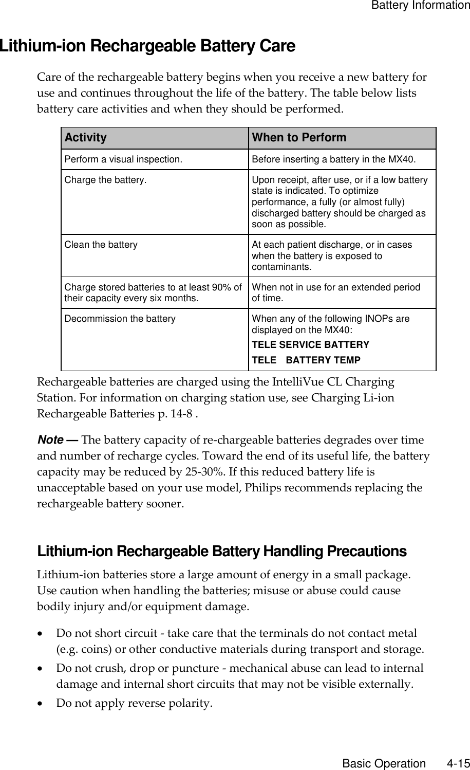    Battery Information       Basic Operation       4-15 Lithium-ion Rechargeable Battery Care Care of the rechargeable battery begins when you receive a new battery for use and continues throughout the life of the battery. The table below lists battery care activities and when they should be performed. Activity When to Perform Perform a visual inspection. Before inserting a battery in the MX40. Charge the battery. Upon receipt, after use, or if a low battery state is indicated. To optimize performance, a fully (or almost fully) discharged battery should be charged as soon as possible. Clean the battery At each patient discharge, or in cases when the battery is exposed to contaminants. Charge stored batteries to at least 90% of their capacity every six months. When not in use for an extended period of time. Decommission the battery When any of the following INOPs are displayed on the MX40: TELE SERVICE BATTERY TELE    BATTERY TEMP Rechargeable batteries are charged using the IntelliVue CL Charging Station. For information on charging station use, see Charging Li-ion Rechargeable Batteries p. 14-8 . Note — The battery capacity of re-chargeable batteries degrades over time and number of recharge cycles. Toward the end of its useful life, the battery capacity may be reduced by 25-30%. If this reduced battery life is unacceptable based on your use model, Philips recommends replacing the rechargeable battery sooner.  Lithium-ion Rechargeable Battery Handling Precautions Lithium-ion batteries store a large amount of energy in a small package. Use caution when handling the batteries; misuse or abuse could cause bodily injury and/or equipment damage.  Do not short circuit - take care that the terminals do not contact metal (e.g. coins) or other conductive materials during transport and storage.  Do not crush, drop or puncture - mechanical abuse can lead to internal damage and internal short circuits that may not be visible externally.  Do not apply reverse polarity. 