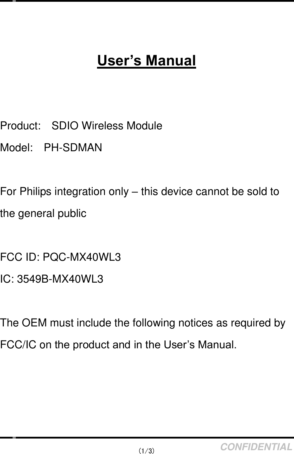   (1/3) CONFIDENTIAL    User’s Manual   Product:    SDIO Wireless Module Model:    PH-SDMAN  For Philips integration only – this device cannot be sold to the general public  FCC ID: PQC-MX40WL3 IC: 3549B-MX40WL3  The OEM must include the following notices as required by FCC/IC on the product and in the User’s Manual. 