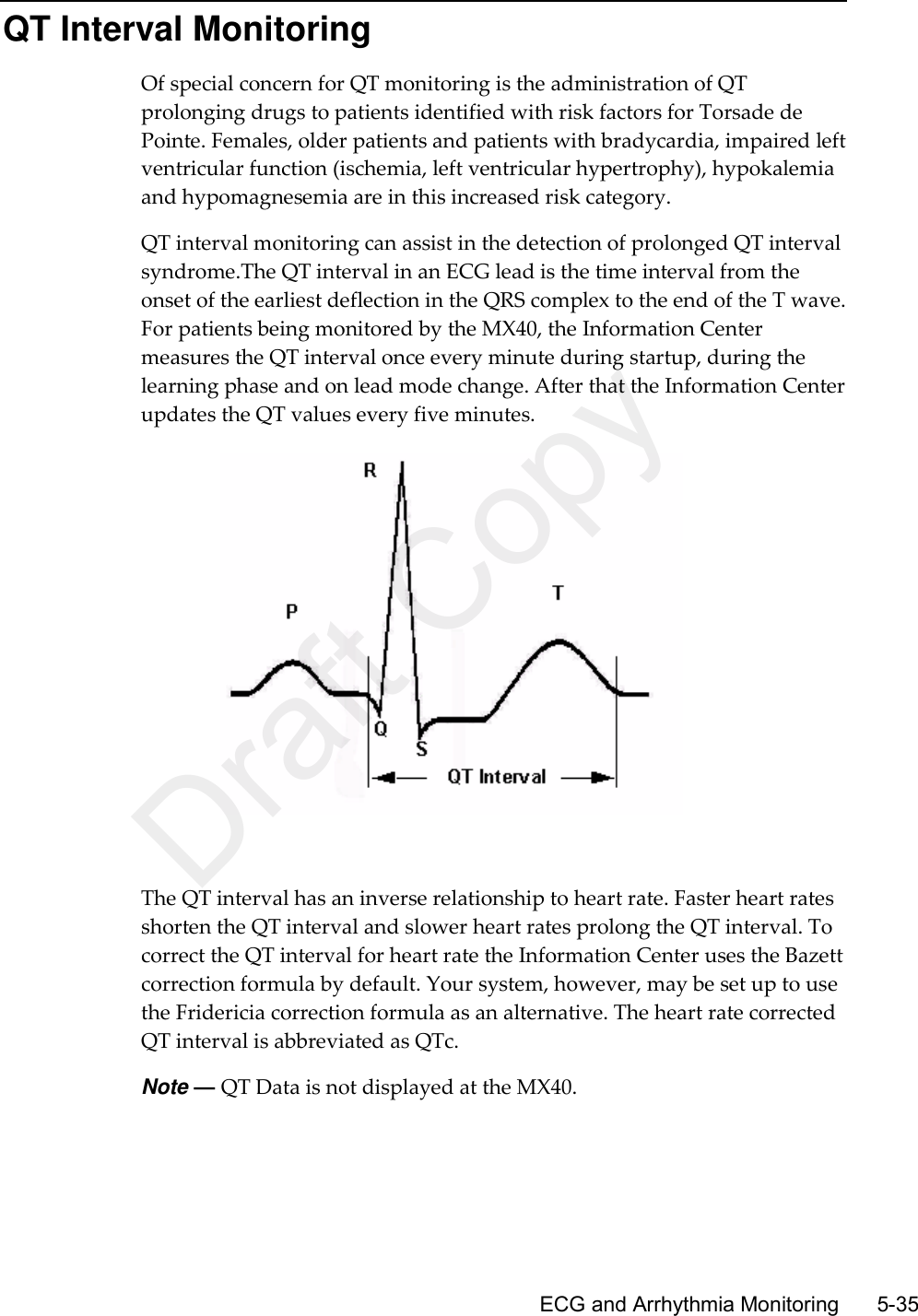      ECG and Arrhythmia Monitoring        5-35 QT Interval Monitoring Of special concern for QT monitoring is the administration of QT prolonging drugs to patients identified with risk factors for Torsade de Pointe. Females, older patients and patients with bradycardia, impaired left ventricular function (ischemia, left ventricular hypertrophy), hypokalemia and hypomagnesemia are in this increased risk category. QT interval monitoring can assist in the detection of prolonged QT interval syndrome.The QT interval in an ECG lead is the time interval from the onset of the earliest deflection in the QRS complex to the end of the T wave. For patients being monitored by the MX40, the Information Center measures the QT interval once every minute during startup, during the learning phase and on lead mode change. After that the Information Center updates the QT values every five minutes.   The QT interval has an inverse relationship to heart rate. Faster heart rates shorten the QT interval and slower heart rates prolong the QT interval. To correct the QT interval for heart rate the Information Center uses the Bazett correction formula by default. Your system, however, may be set up to use the Fridericia correction formula as an alternative. The heart rate corrected QT interval is abbreviated as QTc. Note — QT Data is not displayed at the MX40.  Draft Copy