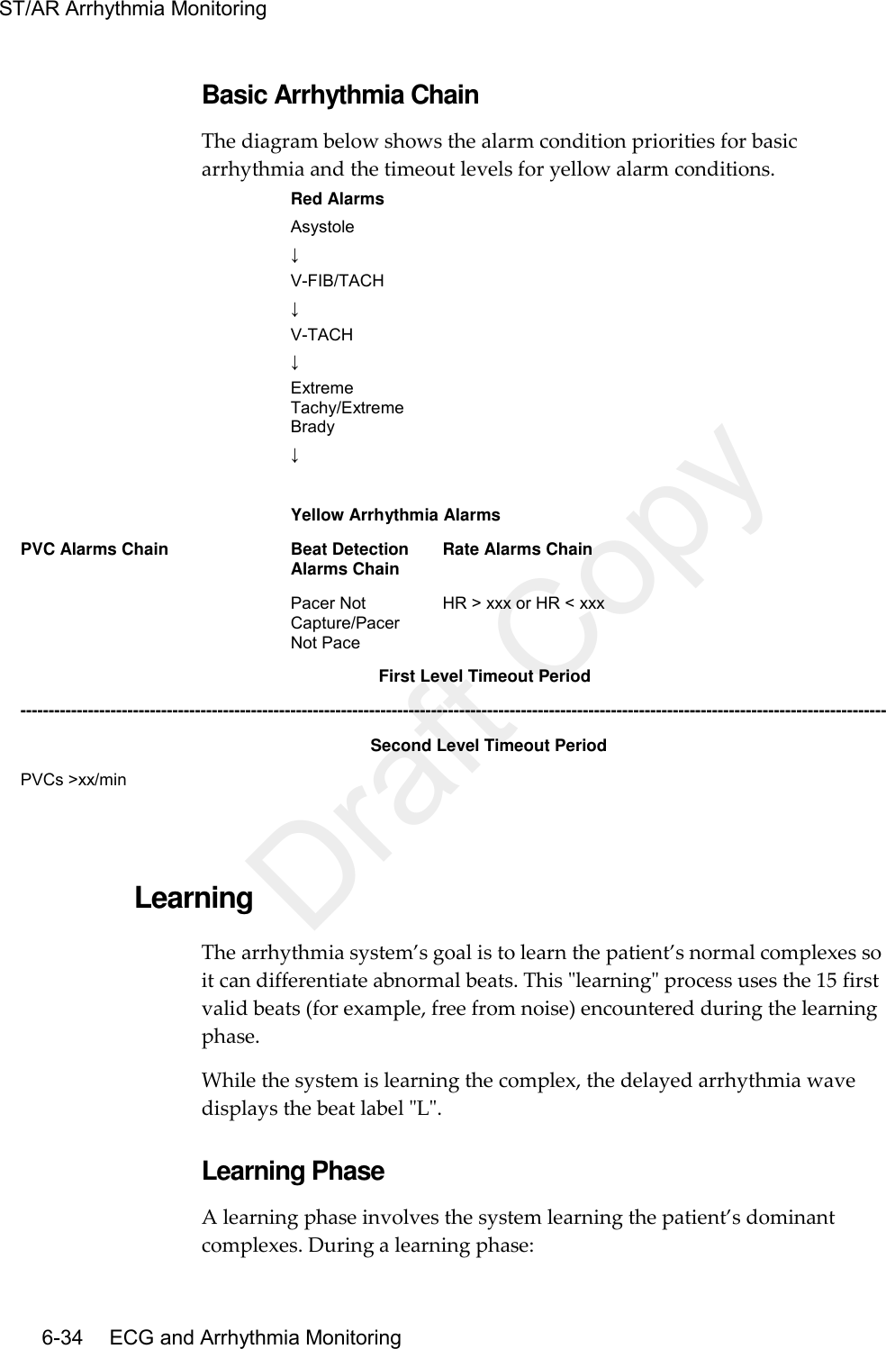 ST/AR Arrhythmia Monitoring   6-34    ECG and Arrhythmia Monitoring Basic Arrhythmia Chain The diagram below shows the alarm condition priorities for basic arrhythmia and the timeout levels for yellow alarm conditions.  Red Alarms Asystole   ↓ V-FIB/TACH ↓ V-TACH ↓ Extreme Tachy/Extreme Brady ↓    Yellow Arrhythmia Alarms PVC Alarms Chain Beat Detection Alarms Chain Rate Alarms Chain  Pacer Not Capture/Pacer Not Pace HR &gt; xxx or HR &lt; xxx                                                  First Level Timeout Period ----------------------------------------------------------------------------------------------------------------------------------------------------------                                                Second Level Timeout Period PVCs &gt;xx/min      Learning The arrhythmia system’s goal is to learn the patient’s normal complexes so it can differentiate abnormal beats. This &quot;learning&quot; process uses the 15 first valid beats (for example, free from noise) encountered during the learning phase. While the system is learning the complex, the delayed arrhythmia wave displays the beat label &quot;L&quot;. Learning Phase A learning phase involves the system learning the patient’s dominant complexes. During a learning phase: Draft Copy