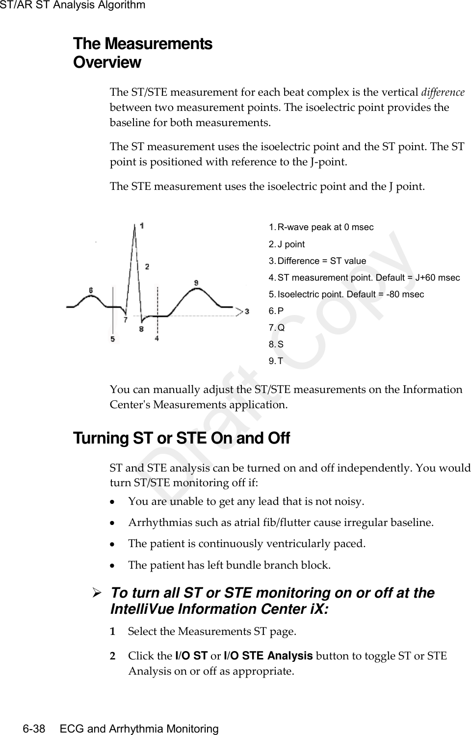 ST/AR ST Analysis Algorithm   6-38    ECG and Arrhythmia Monitoring The Measurements Overview The ST/STE measurement for each beat complex is the vertical difference between two measurement points. The isoelectric point provides the baseline for both measurements.   The ST measurement uses the isoelectric point and the ST point. The ST point is positioned with reference to the J-point.   The STE measurement uses the isoelectric point and the J point.     1. R-wave peak at 0 msec 2. J point 3. Difference = ST value 4. ST measurement point. Default = J+60 msec 5. Isoelectric point. Default = -80 msec 6. P 7. Q 8. S 9. T You can manually adjust the ST/STE measurements on the Information Center&apos;s Measurements application.  Turning ST or STE On and Off ST and STE analysis can be turned on and off independently. You would turn ST/STE monitoring off if:  You are unable to get any lead that is not noisy.  Arrhythmias such as atrial fib/flutter cause irregular baseline.  The patient is continuously ventricularly paced.  The patient has left bundle branch block.  To turn all ST or STE monitoring on or off at the IntelliVue Information Center iX: 1 Select the Measurements ST page. 2 Click the I/O ST or I/O STE Analysis button to toggle ST or STE Analysis on or off as appropriate. Draft Copy