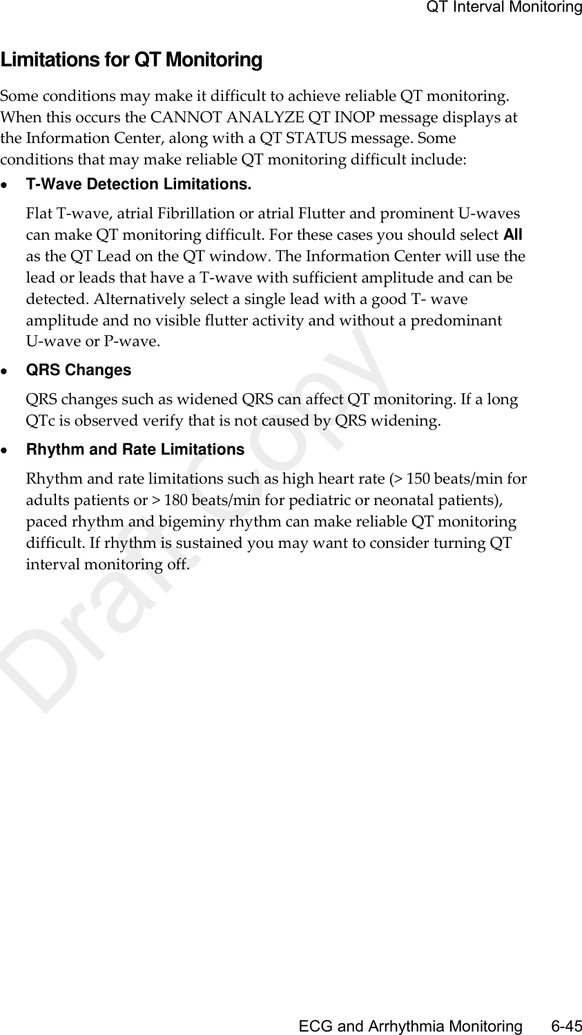     QT Interval Monitoring       ECG and Arrhythmia Monitoring      6-45 Limitations for QT Monitoring Some conditions may make it difficult to achieve reliable QT monitoring. When this occurs the CANNOT ANALYZE QT INOP message displays at the Information Center, along with a QT STATUS message. Some conditions that may make reliable QT monitoring difficult include:  T-Wave Detection Limitations. Flat T-wave, atrial Fibrillation or atrial Flutter and prominent U-waves can make QT monitoring difficult. For these cases you should select All as the QT Lead on the QT window. The Information Center will use the lead or leads that have a T-wave with sufficient amplitude and can be detected. Alternatively select a single lead with a good T- wave amplitude and no visible flutter activity and without a predominant U-wave or P-wave.  QRS Changes QRS changes such as widened QRS can affect QT monitoring. If a long QTc is observed verify that is not caused by QRS widening.  Rhythm and Rate Limitations Rhythm and rate limitations such as high heart rate (&gt; 150 beats/min for adults patients or &gt; 180 beats/min for pediatric or neonatal patients), paced rhythm and bigeminy rhythm can make reliable QT monitoring difficult. If rhythm is sustained you may want to consider turning QT interval monitoring off.  Draft Copy