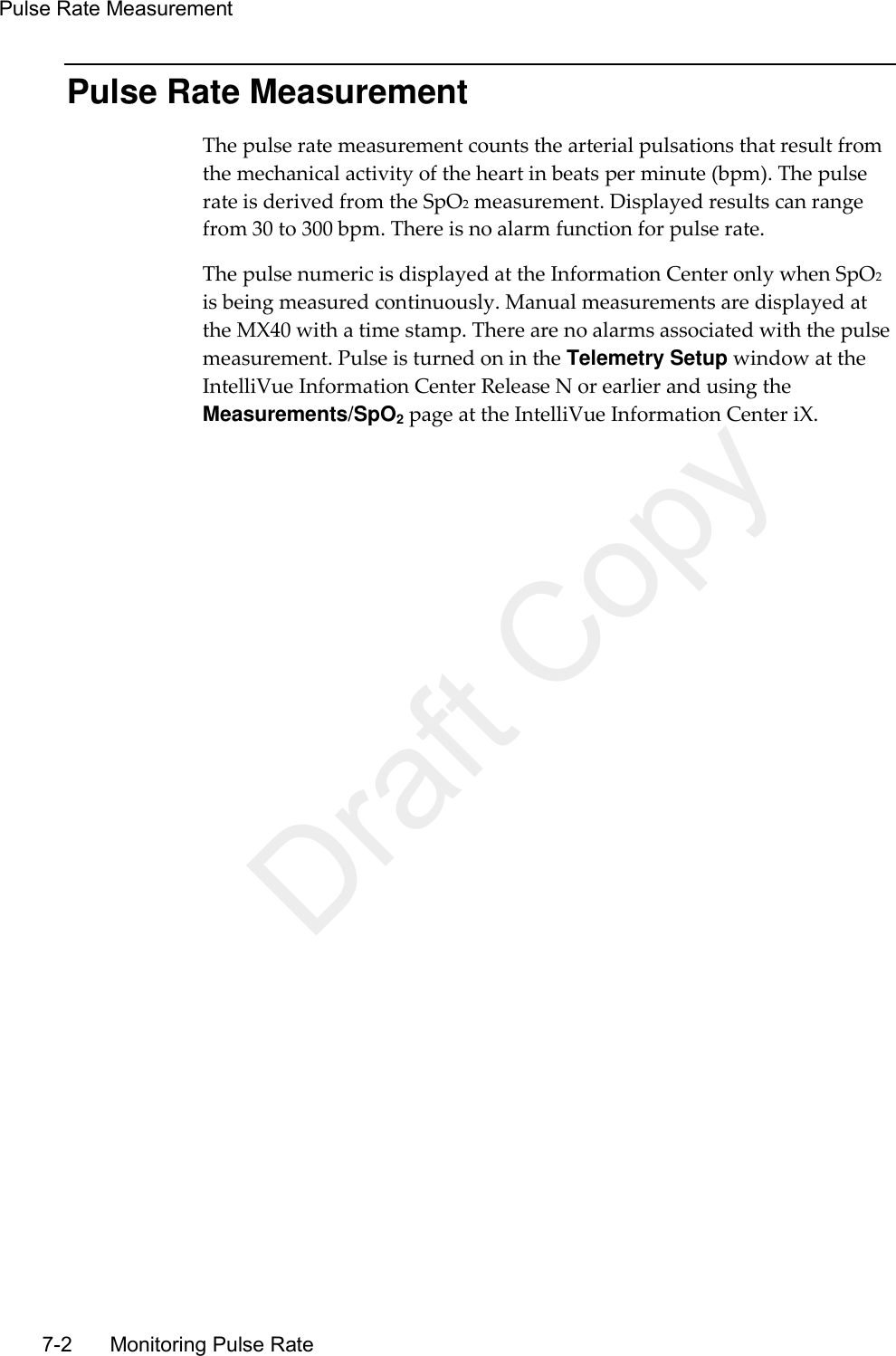 Pulse Rate Measurement   7-2    Monitoring Pulse Rate Pulse Rate Measurement The pulse rate measurement counts the arterial pulsations that result from the mechanical activity of the heart in beats per minute (bpm). The pulse rate is derived from the SpO2 measurement. Displayed results can range from 30 to 300 bpm. There is no alarm function for pulse rate. The pulse numeric is displayed at the Information Center only when SpO2 is being measured continuously. Manual measurements are displayed at the MX40 with a time stamp. There are no alarms associated with the pulse measurement. Pulse is turned on in the Telemetry Setup window at the IntelliVue Information Center Release N or earlier and using the Measurements/SpO2 page at the IntelliVue Information Center iX.  Draft Copy