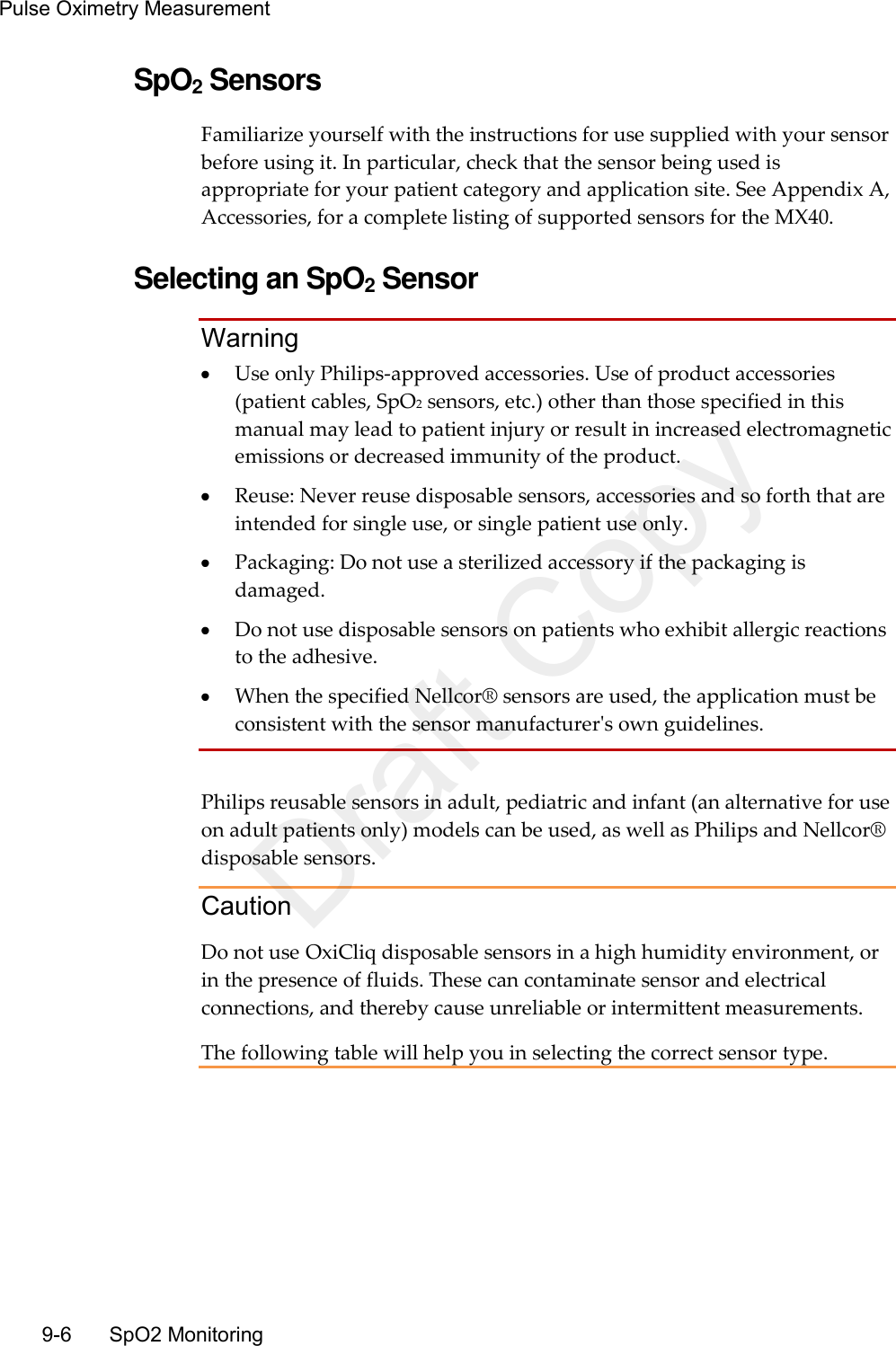 Pulse Oximetry Measurement   9-6    SpO2 Monitoring SpO2 Sensors Familiarize yourself with the instructions for use supplied with your sensor before using it. In particular, check that the sensor being used is appropriate for your patient category and application site. See Appendix A, Accessories, for a complete listing of supported sensors for the MX40.  Selecting an SpO2 Sensor Warning  Use only Philips-approved accessories. Use of product accessories (patient cables, SpO2 sensors, etc.) other than those specified in this manual may lead to patient injury or result in increased electromagnetic emissions or decreased immunity of the product.  Reuse: Never reuse disposable sensors, accessories and so forth that are intended for single use, or single patient use only.  Packaging: Do not use a sterilized accessory if the packaging is damaged.  Do not use disposable sensors on patients who exhibit allergic reactions to the adhesive.  When the specified Nellcor® sensors are used, the application must be consistent with the sensor manufacturer&apos;s own guidelines.  Philips reusable sensors in adult, pediatric and infant (an alternative for use on adult patients only) models can be used, as well as Philips and Nellcor® disposable sensors. Caution Do not use OxiCliq disposable sensors in a high humidity environment, or in the presence of fluids. These can contaminate sensor and electrical connections, and thereby cause unreliable or intermittent measurements. The following table will help you in selecting the correct sensor type.  Draft Copy