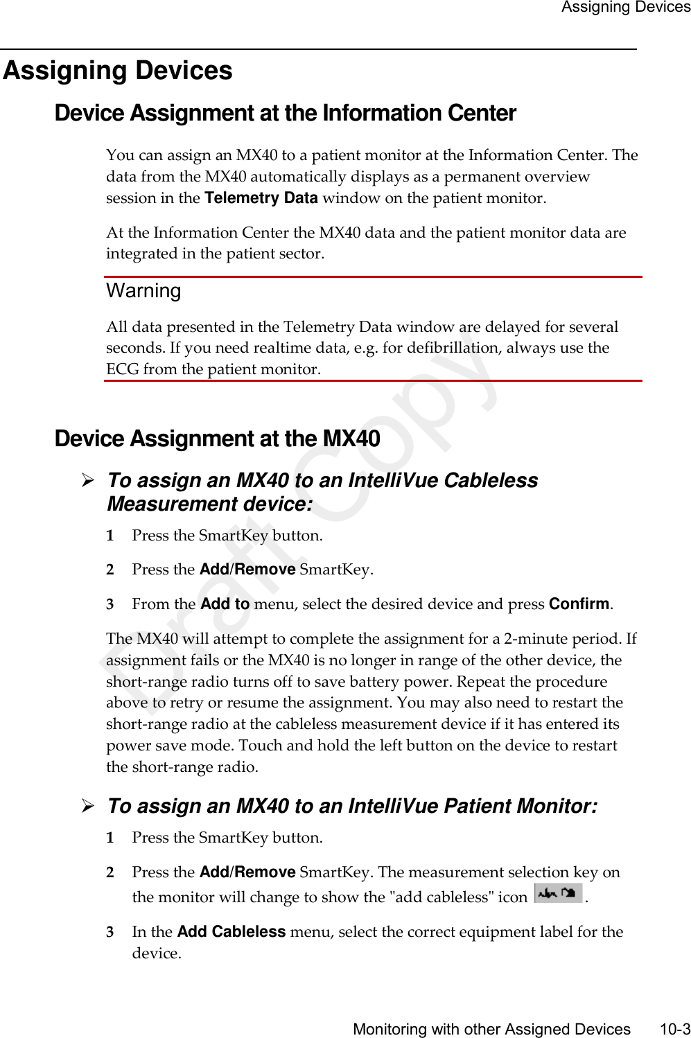     Assigning Devices       Monitoring with other Assigned Devices       10-3 Assigning Devices Device Assignment at the Information Center You can assign an MX40 to a patient monitor at the Information Center. The data from the MX40 automatically displays as a permanent overview session in the Telemetry Data window on the patient monitor.   At the Information Center the MX40 data and the patient monitor data are integrated in the patient sector.   Warning All data presented in the Telemetry Data window are delayed for several seconds. If you need realtime data, e.g. for defibrillation, always use the ECG from the patient monitor.   Device Assignment at the MX40  To assign an MX40 to an IntelliVue Cableless Measurement device: 1 Press the SmartKey button. 2 Press the Add/Remove SmartKey. 3 From the Add to menu, select the desired device and press Confirm. The MX40 will attempt to complete the assignment for a 2-minute period. If assignment fails or the MX40 is no longer in range of the other device, the short-range radio turns off to save battery power. Repeat the procedure above to retry or resume the assignment. You may also need to restart the short-range radio at the cableless measurement device if it has entered its power save mode. Touch and hold the left button on the device to restart the short-range radio.  To assign an MX40 to an IntelliVue Patient Monitor: 1 Press the SmartKey button. 2 Press the Add/Remove SmartKey. The measurement selection key on the monitor will change to show the &quot;add cableless&quot; icon  . 3 In the Add Cableless menu, select the correct equipment label for the device. Draft Copy