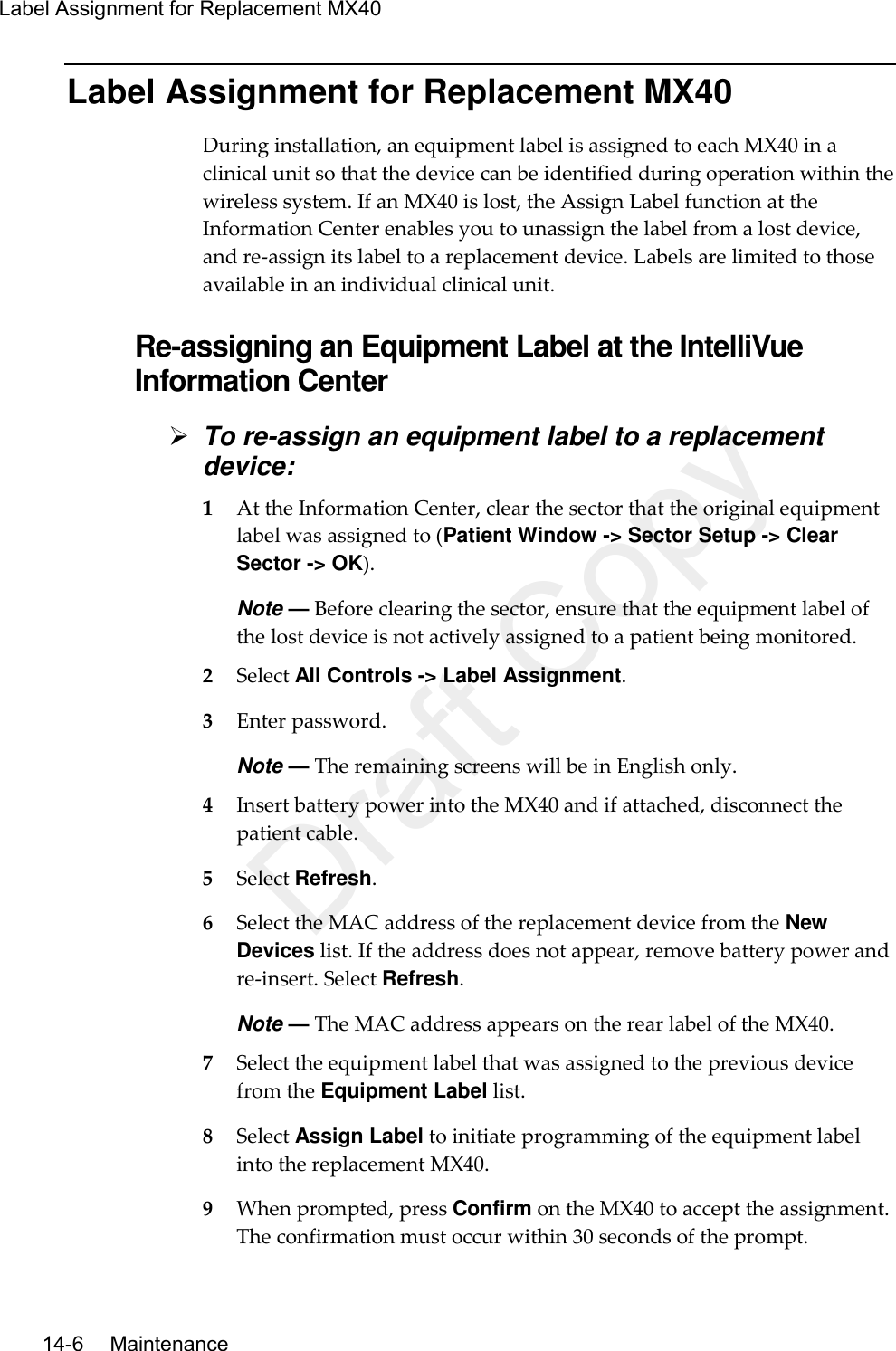 Label Assignment for Replacement MX40  14-6   Maintenance Label Assignment for Replacement MX40 During installation, an equipment label is assigned to each MX40 in a clinical unit so that the device can be identified during operation within the wireless system. If an MX40 is lost, the Assign Label function at the Information Center enables you to unassign the label from a lost device, and re-assign its label to a replacement device. Labels are limited to those available in an individual clinical unit.  Re-assigning an Equipment Label at the IntelliVue Information Center  To re-assign an equipment label to a replacement device: 1 At the Information Center, clear the sector that the original equipment label was assigned to (Patient Window -&gt; Sector Setup -&gt; Clear Sector -&gt; OK). Note — Before clearing the sector, ensure that the equipment label of the lost device is not actively assigned to a patient being monitored. 2 Select All Controls -&gt; Label Assignment. 3 Enter password. Note — The remaining screens will be in English only. 4 Insert battery power into the MX40 and if attached, disconnect the patient cable. 5 Select Refresh. 6 Select the MAC address of the replacement device from the New Devices list. If the address does not appear, remove battery power and re-insert. Select Refresh. Note — The MAC address appears on the rear label of the MX40. 7 Select the equipment label that was assigned to the previous device from the Equipment Label list. 8 Select Assign Label to initiate programming of the equipment label into the replacement MX40. 9 When prompted, press Confirm on the MX40 to accept the assignment. The confirmation must occur within 30 seconds of the prompt. Draft Copy