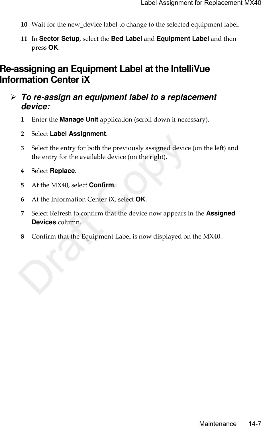     Label Assignment for Replacement MX40       Maintenance       14-7 10 Wait for the new_device label to change to the selected equipment label. 11 In Sector Setup, select the Bed Label and Equipment Label and then press OK.  Re-assigning an Equipment Label at the IntelliVue Information Center iX  To re-assign an equipment label to a replacement device: 1 Enter the Manage Unit application (scroll down if necessary). 2 Select Label Assignment. 3 Select the entry for both the previously assigned device (on the left) and the entry for the available device (on the right). 4 Select Replace. 5 At the MX40, select Confirm. 6 At the Information Center iX, select OK. 7 Select Refresh to confirm that the device now appears in the Assigned Devices column. 8 Confirm that the Equipment Label is now displayed on the MX40.  Draft Copy