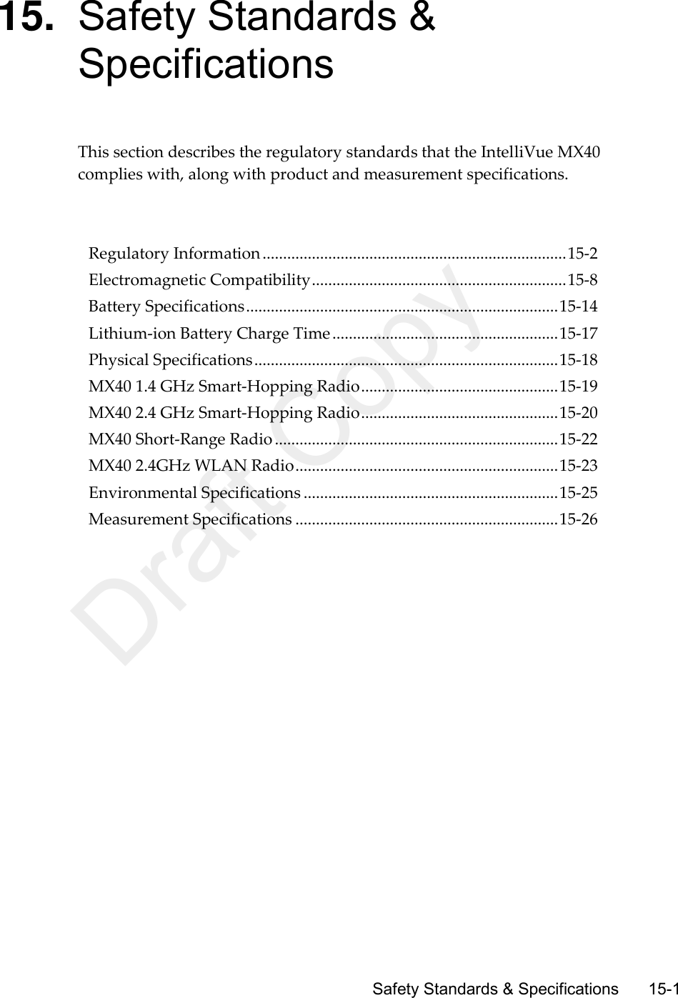      Safety Standards &amp; Specifications     15-1 15. Safety Standards &amp; Specifications This section describes the regulatory standards that the IntelliVue MX40 complies with, along with product and measurement specifications.      Regulatory Information .......................................................................... 15-2 Electromagnetic Compatibility .............................................................. 15-8 Battery Specifications ............................................................................ 15-14 Lithium-ion Battery Charge Time ....................................................... 15-17 Physical Specifications .......................................................................... 15-18 MX40 1.4 GHz Smart-Hopping Radio ................................................ 15-19 MX40 2.4 GHz Smart-Hopping Radio ................................................ 15-20 MX40 Short-Range Radio ..................................................................... 15-22 MX40 2.4GHz WLAN Radio ................................................................ 15-23 Environmental Specifications .............................................................. 15-25 Measurement Specifications ................................................................ 15-26   Draft Copy