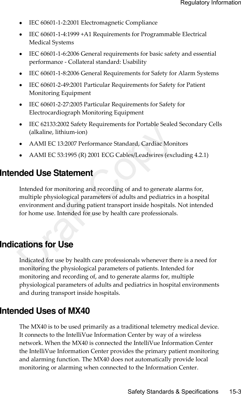     Regulatory Information       Safety Standards &amp; Specifications     15-3  IEC 60601-1-2:2001 Electromagnetic Compliance  IEC 60601-1-4:1999 +A1 Requirements for Programmable Electrical Medical Systems  IEC 60601-1-6:2006 General requirements for basic safety and essential performance - Collateral standard: Usability  IEC 60601-1-8:2006 General Requirements for Safety for Alarm Systems  IEC 60601-2-49:2001 Particular Requirements for Safety for Patient Monitoring Equipment  IEC 60601-2-27:2005 Particular Requirements for Safety for Electrocardiograph Monitoring Equipment  IEC 62133:2002 Safety Requirements for Portable Sealed Secondary Cells (alkaline, lithium-ion)  AAMI EC 13:2007 Performance Standard, Cardiac Monitors  AAMI EC 53:1995 (R) 2001 ECG Cables/Leadwires (excluding 4.2.1)  Intended Use Statement Intended for monitoring and recording of and to generate alarms for, multiple physiological parameters of adults and pediatrics in a hospital environment and during patient transport inside hospitals. Not intended for home use. Intended for use by health care professionals.   Indications for Use Indicated for use by health care professionals whenever there is a need for monitoring the physiological parameters of patients. Intended for monitoring and recording of, and to generate alarms for, multiple physiological parameters of adults and pediatrics in hospital environments and during transport inside hospitals.  Intended Uses of MX40 The MX40 is to be used primarily as a traditional telemetry medical device. It connects to the IntelliVue Information Center by way of a wireless network. When the MX40 is connected the IntelliVue Information Center the IntelliVue Information Center provides the primary patient monitoring and alarming function. The MX40 does not automatically provide local monitoring or alarming when connected to the Information Center.   Draft Copy