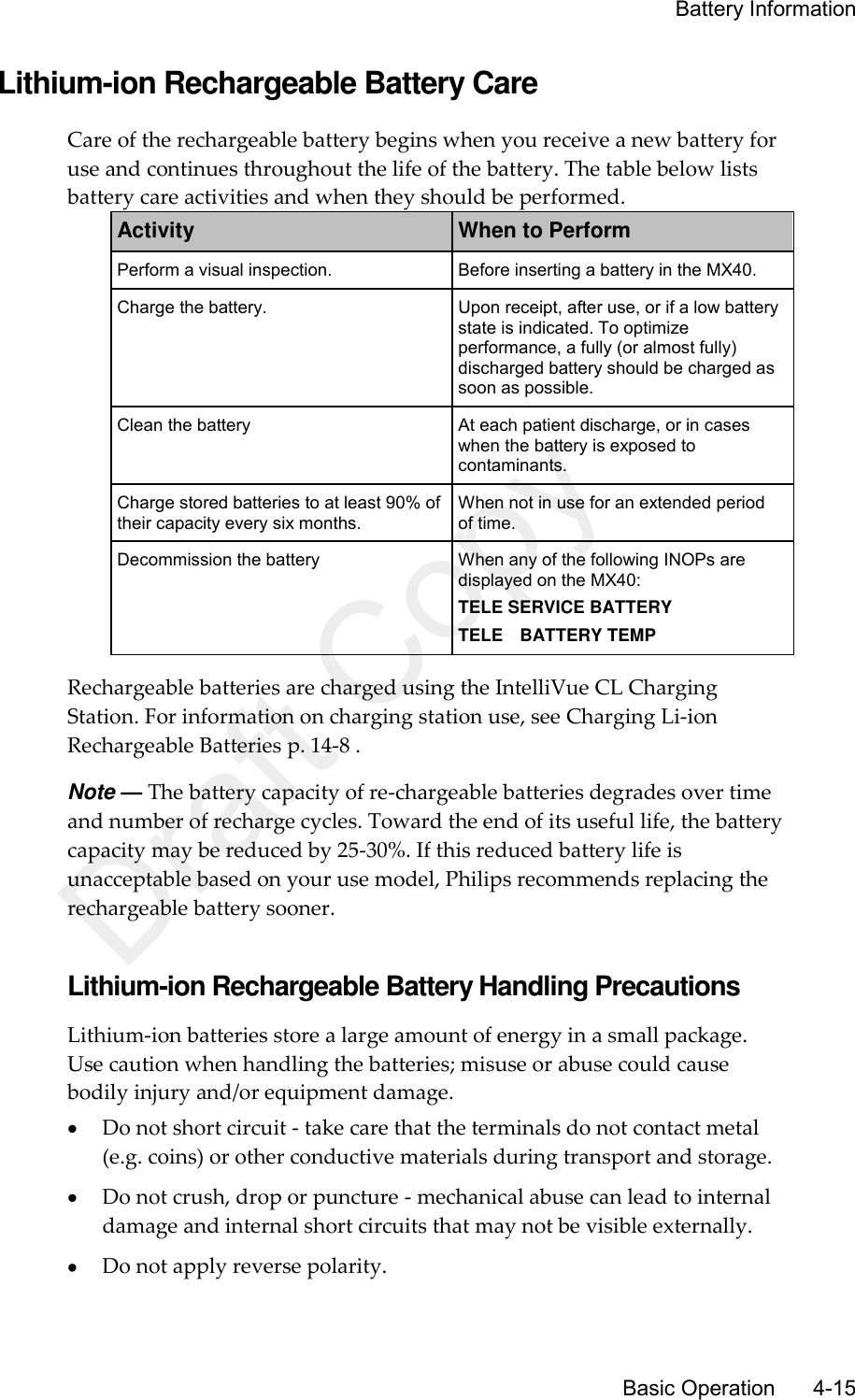     Battery Information       Basic Operation      4-15 Lithium-ion Rechargeable Battery Care Care of the rechargeable battery begins when you receive a new battery for use and continues throughout the life of the battery. The table below lists battery care activities and when they should be performed. Activity When to Perform Perform a visual inspection. Before inserting a battery in the MX40. Charge the battery. Upon receipt, after use, or if a low battery state is indicated. To optimize performance, a fully (or almost fully) discharged battery should be charged as soon as possible. Clean the battery At each patient discharge, or in cases when the battery is exposed to contaminants. Charge stored batteries to at least 90% of their capacity every six months. When not in use for an extended period of time. Decommission the battery When any of the following INOPs are displayed on the MX40: TELE SERVICE BATTERY TELE    BATTERY TEMP Rechargeable batteries are charged using the IntelliVue CL Charging Station. For information on charging station use, see Charging Li-ion Rechargeable Batteries p. 14-8 . Note — The battery capacity of re-chargeable batteries degrades over time and number of recharge cycles. Toward the end of its useful life, the battery capacity may be reduced by 25-30%. If this reduced battery life is unacceptable based on your use model, Philips recommends replacing the rechargeable battery sooner.  Lithium-ion Rechargeable Battery Handling Precautions Lithium-ion batteries store a large amount of energy in a small package. Use caution when handling the batteries; misuse or abuse could cause bodily injury and/or equipment damage.  Do not short circuit - take care that the terminals do not contact metal (e.g. coins) or other conductive materials during transport and storage.  Do not crush, drop or puncture - mechanical abuse can lead to internal damage and internal short circuits that may not be visible externally.  Do not apply reverse polarity. Draft Copy