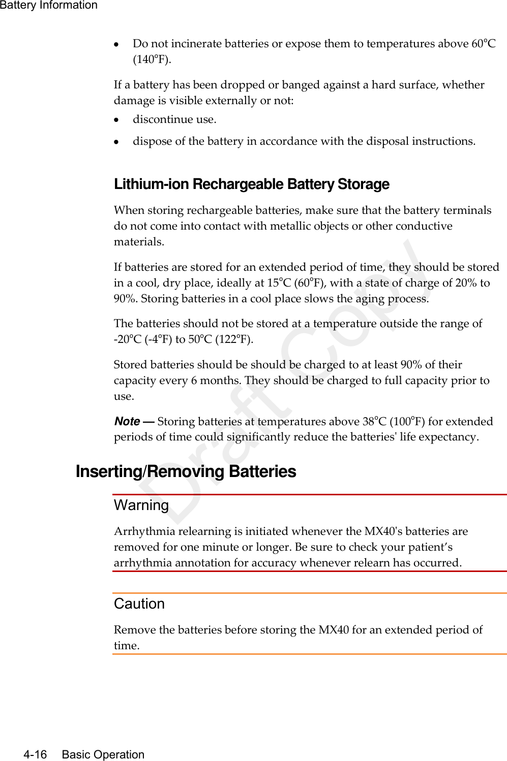 Battery Information   4-16    Basic Operation  Do not incinerate batteries or expose them to temperatures above 60oC (140oF). If a battery has been dropped or banged against a hard surface, whether damage is visible externally or not:  discontinue use.  dispose of the battery in accordance with the disposal instructions.  Lithium-ion Rechargeable Battery Storage When storing rechargeable batteries, make sure that the battery terminals do not come into contact with metallic objects or other conductive materials. If batteries are stored for an extended period of time, they should be stored in a cool, dry place, ideally at 15oC (60oF), with a state of charge of 20% to 90%. Storing batteries in a cool place slows the aging process.   The batteries should not be stored at a temperature outside the range of -20oC (-4oF) to 50oC (122oF). Stored batteries should be should be charged to at least 90% of their capacity every 6 months. They should be charged to full capacity prior to use. Note — Storing batteries at temperatures above 38oC (100oF) for extended periods of time could significantly reduce the batteries&apos; life expectancy.  Inserting/Removing Batteries Warning Arrhythmia relearning is initiated whenever the MX40&apos;s batteries are removed for one minute or longer. Be sure to check your patient’s arrhythmia annotation for accuracy whenever relearn has occurred.  Caution Remove the batteries before storing the MX40 for an extended period of time.  Draft Copy