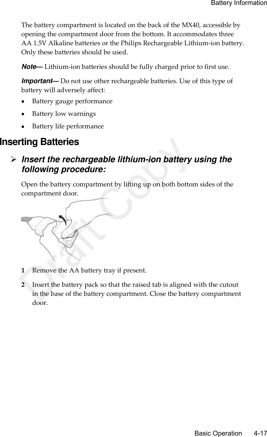     Battery Information       Basic Operation      4-17 The battery compartment is located on the back of the MX40, accessible by opening the compartment door from the bottom. It accommodates three AA 1.5V Alkaline batteries or the Philips Rechargeable Lithium-ion battery. Only these batteries should be used. Note— Lithium-ion batteries should be fully charged prior to first use. Important— Do not use other rechargeable batteries. Use of this type of battery will adversely affect:  Battery gauge performance  Battery low warnings  Battery life performance Inserting Batteries  Insert the rechargeable lithium-ion battery using the following procedure: Open the battery compartment by lifting up on both bottom sides of the compartment door.  1 Remove the AA battery tray if present. 2 Insert the battery pack so that the raised tab is aligned with the cutout in the base of the battery compartment. Close the battery compartment door. Draft Copy