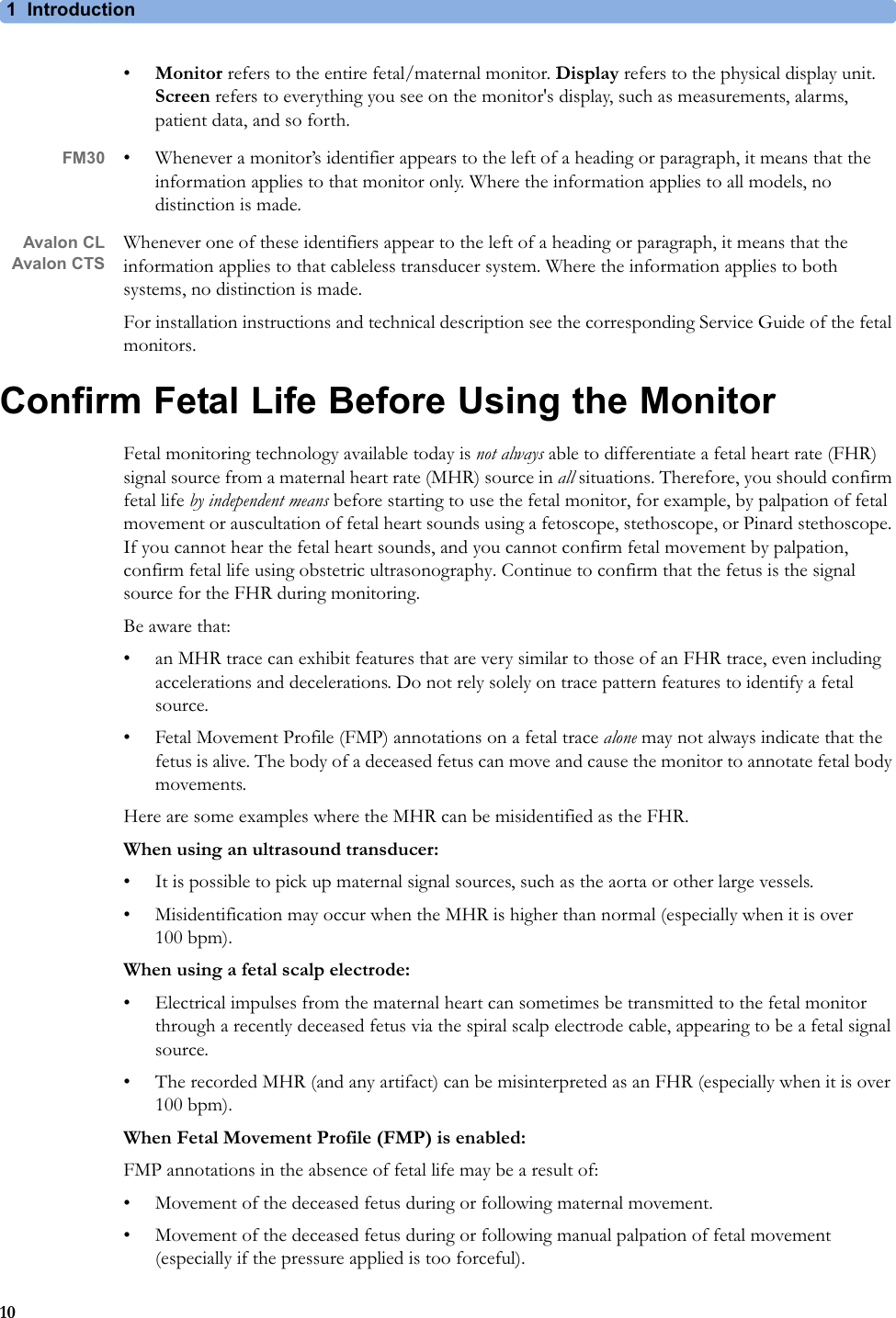 1  Introduction10•Monitor refers to the entire fetal/maternal monitor. Display refers to the physical display unit. Screen refers to everything you see on the monitor&apos;s display, such as measurements, alarms, patient data, and so forth.FM30 • Whenever a monitor’s identifier appears to the left of a heading or paragraph, it means that the information applies to that monitor only. Where the information applies to all models, no distinction is made.Avalon CLAvalon CTSWhenever one of these identifiers appear to the left of a heading or paragraph, it means that the information applies to that cableless transducer system. Where the information applies to both systems, no distinction is made.For installation instructions and technical description see the corresponding Service Guide of the fetal monitors.Confirm Fetal Life Before Using the MonitorFetal monitoring technology available today is not always able to differentiate a fetal heart rate (FHR) signal source from a maternal heart rate (MHR) source in all situations. Therefore, you should confirm fetal life by independent means before starting to use the fetal monitor, for example, by palpation of fetal movement or auscultation of fetal heart sounds using a fetoscope, stethoscope, or Pinard stethoscope. If you cannot hear the fetal heart sounds, and you cannot confirm fetal movement by palpation, confirm fetal life using obstetric ultrasonography. Continue to confirm that the fetus is the signal source for the FHR during monitoring.Be aware that:• an MHR trace can exhibit features that are very similar to those of an FHR trace, even including accelerations and decelerations. Do not rely solely on trace pattern features to identify a fetal source.• Fetal Movement Profile (FMP) annotations on a fetal trace alone may not always indicate that the fetus is alive. The body of a deceased fetus can move and cause the monitor to annotate fetal body movements.Here are some examples where the MHR can be misidentified as the FHR.When using an ultrasound transducer:• It is possible to pick up maternal signal sources, such as the aorta or other large vessels.• Misidentification may occur when the MHR is higher than normal (especially when it is over 100 bpm).When using a fetal scalp electrode:• Electrical impulses from the maternal heart can sometimes be transmitted to the fetal monitor through a recently deceased fetus via the spiral scalp electrode cable, appearing to be a fetal signal source.• The recorded MHR (and any artifact) can be misinterpreted as an FHR (especially when it is over 100 bpm).When Fetal Movement Profile (FMP) is enabled:FMP annotations in the absence of fetal life may be a result of:• Movement of the deceased fetus during or following maternal movement.• Movement of the deceased fetus during or following manual palpation of fetal movement (especially if the pressure applied is too forceful).