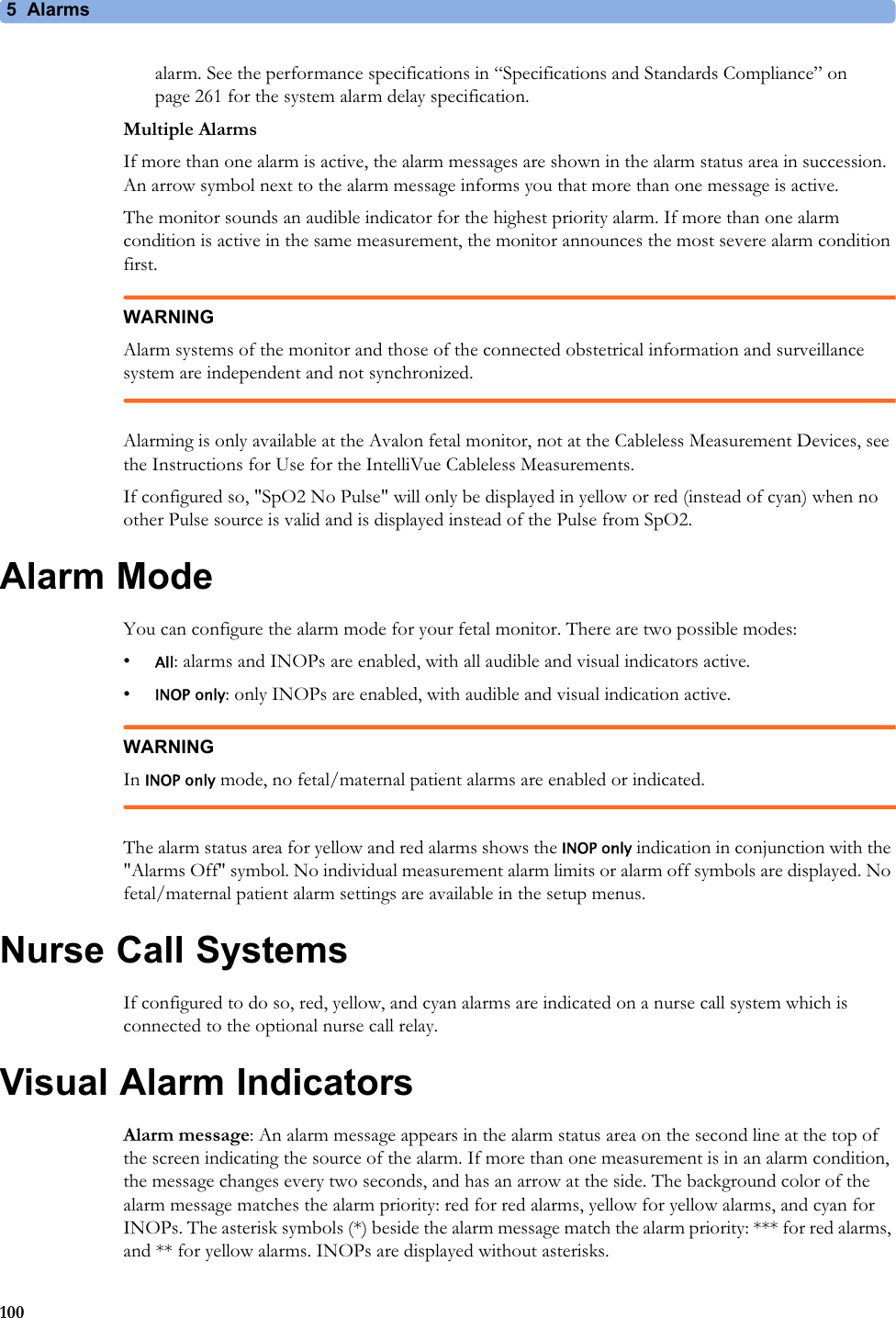 5  Alarms100alarm. See the performance specifications in “Specifications and Standards Compliance” on page 261 for the system alarm delay specification.Multiple AlarmsIf more than one alarm is active, the alarm messages are shown in the alarm status area in succession. An arrow symbol next to the alarm message informs you that more than one message is active.The monitor sounds an audible indicator for the highest priority alarm. If more than one alarm condition is active in the same measurement, the monitor announces the most severe alarm condition first.WARNINGAlarm systems of the monitor and those of the connected obstetrical information and surveillance system are independent and not synchronized.Alarming is only available at the Avalon fetal monitor, not at the Cableless Measurement Devices, see the Instructions for Use for the IntelliVue Cableless Measurements.If configured so, &quot;SpO2 No Pulse&quot; will only be displayed in yellow or red (instead of cyan) when no other Pulse source is valid and is displayed instead of the Pulse from SpO2.Alarm ModeYou can configure the alarm mode for your fetal monitor. There are two possible modes:•All: alarms and INOPs are enabled, with all audible and visual indicators active.•INOP only: only INOPs are enabled, with audible and visual indication active. WARNINGIn INOP only mode, no fetal/maternal patient alarms are enabled or indicated.The alarm status area for yellow and red alarms shows the INOP only indication in conjunction with the &quot;Alarms Off&quot; symbol. No individual measurement alarm limits or alarm off symbols are displayed. No fetal/maternal patient alarm settings are available in the setup menus.Nurse Call SystemsIf configured to do so, red, yellow, and cyan alarms are indicated on a nurse call system which is connected to the optional nurse call relay.Visual Alarm IndicatorsAlarm message: An alarm message appears in the alarm status area on the second line at the top of the screen indicating the source of the alarm. If more than one measurement is in an alarm condition, the message changes every two seconds, and has an arrow at the side. The background color of the alarm message matches the alarm priority: red for red alarms, yellow for yellow alarms, and cyan for INOPs. The asterisk symbols (*) beside the alarm message match the alarm priority: *** for red alarms, and ** for yellow alarms. INOPs are displayed without asterisks.