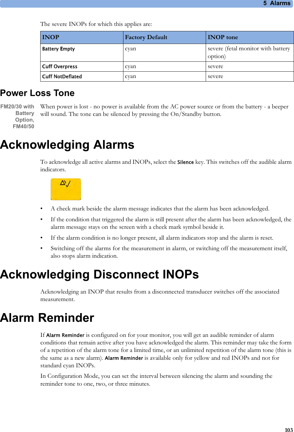 5  Alarms103The severe INOPs for which this applies are:Power Loss ToneFM20/30 with BatteryOption,FM40/50When power is lost - no power is available from the AC power source or from the battery - a beeper will sound. The tone can be silenced by pressing the On/Standby button.Acknowledging AlarmsTo acknowledge all active alarms and INOPs, select the Silence key. This switches off the audible alarm indicators.• A check mark beside the alarm message indicates that the alarm has been acknowledged.• If the condition that triggered the alarm is still present after the alarm has been acknowledged, the alarm message stays on the screen with a check mark symbol beside it.• If the alarm condition is no longer present, all alarm indicators stop and the alarm is reset.• Switching off the alarms for the measurement in alarm, or switching off the measurement itself, also stops alarm indication.Acknowledging Disconnect INOPsAcknowledging an INOP that results from a disconnected transducer switches off the associated measurement.Alarm ReminderIf Alarm Reminder is configured on for your monitor, you will get an audible reminder of alarm conditions that remain active after you have acknowledged the alarm. This reminder may take the form of a repetition of the alarm tone for a limited time, or an unlimited repetition of the alarm tone (this is the same as a new alarm). Alarm Reminder is available only for yellow and red INOPs and not for standard cyan INOPs.In Configuration Mode, you can set the interval between silencing the alarm and sounding the reminder tone to one, two, or three minutes.INOP Factory Default INOP toneBattery Empty cyan severe (fetal monitor with battery option)Cuff Overpress cyan severeCuff NotDeflated cyan severe