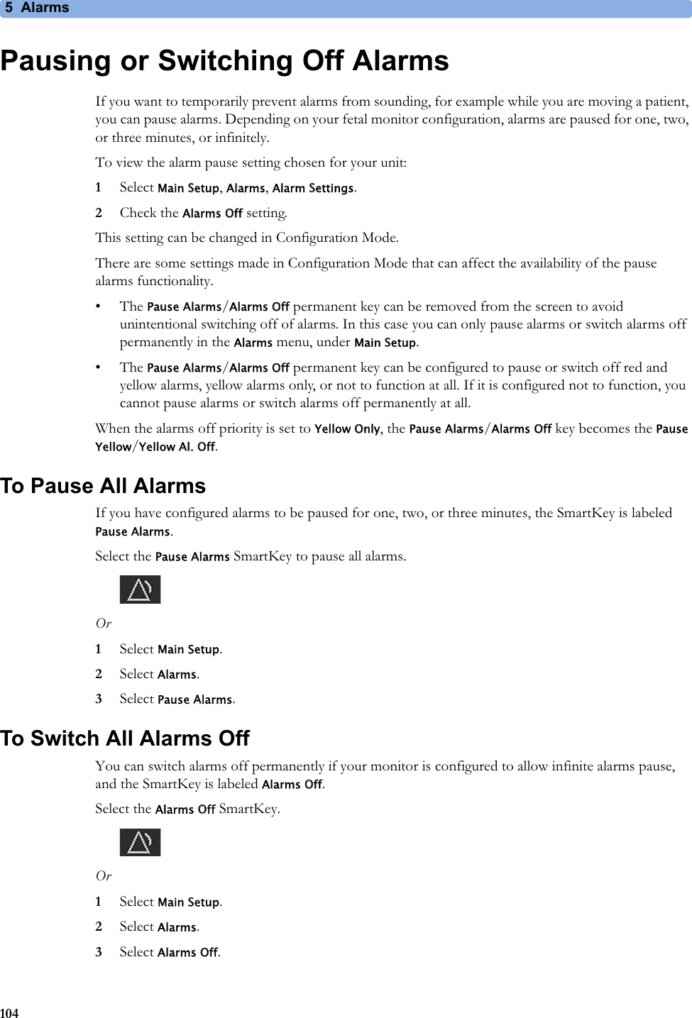 5  Alarms104Pausing or Switching Off AlarmsIf you want to temporarily prevent alarms from sounding, for example while you are moving a patient, you can pause alarms. Depending on your fetal monitor configuration, alarms are paused for one, two, or three minutes, or infinitely.To view the alarm pause setting chosen for your unit:1Select Main Setup, Alarms, Alarm Settings.2Check the Alarms Off setting.This setting can be changed in Configuration Mode.There are some settings made in Configuration Mode that can affect the availability of the pause alarms functionality.• The Pause Alarms/Alarms Off permanent key can be removed from the screen to avoid unintentional switching off of alarms. In this case you can only pause alarms or switch alarms off permanently in the Alarms menu, under Main Setup.• The Pause Alarms/Alarms Off permanent key can be configured to pause or switch off red and yellow alarms, yellow alarms only, or not to function at all. If it is configured not to function, you cannot pause alarms or switch alarms off permanently at all.When the alarms off priority is set to Yellow Only, the Pause Alarms/Alarms Off key becomes the Pause Yellow/Yellow Al. Off.To Pause All AlarmsIf you have configured alarms to be paused for one, two, or three minutes, the SmartKey is labeled Pause Alarms.Select the Pause Alarms SmartKey to pause all alarms.Or1Select Main Setup.2Select Alarms.3Select Pause Alarms.To Switch All Alarms OffYou can switch alarms off permanently if your monitor is configured to allow infinite alarms pause, and the SmartKey is labeled Alarms Off.Select the Alarms Off SmartKey.Or1Select Main Setup.2Select Alarms.3Select Alarms Off.