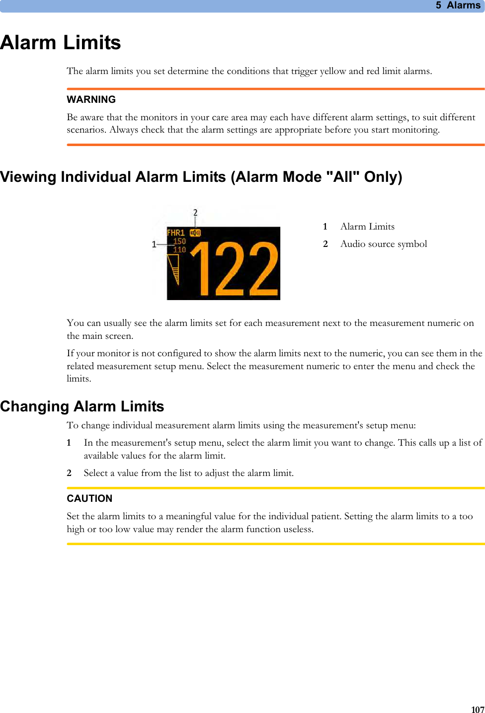 5  Alarms107Alarm LimitsThe alarm limits you set determine the conditions that trigger yellow and red limit alarms.WARNINGBe aware that the monitors in your care area may each have different alarm settings, to suit different scenarios. Always check that the alarm settings are appropriate before you start monitoring.Viewing Individual Alarm Limits (Alarm Mode &quot;All&quot; Only)You can usually see the alarm limits set for each measurement next to the measurement numeric on the main screen. If your monitor is not configured to show the alarm limits next to the numeric, you can see them in the related measurement setup menu. Select the measurement numeric to enter the menu and check the limits.Changing Alarm LimitsTo change individual measurement alarm limits using the measurement&apos;s setup menu:1In the measurement&apos;s setup menu, select the alarm limit you want to change. This calls up a list of available values for the alarm limit.2Select a value from the list to adjust the alarm limit.CAUTIONSet the alarm limits to a meaningful value for the individual patient. Setting the alarm limits to a too high or too low value may render the alarm function useless.1Alarm Limits2Audio source symbol