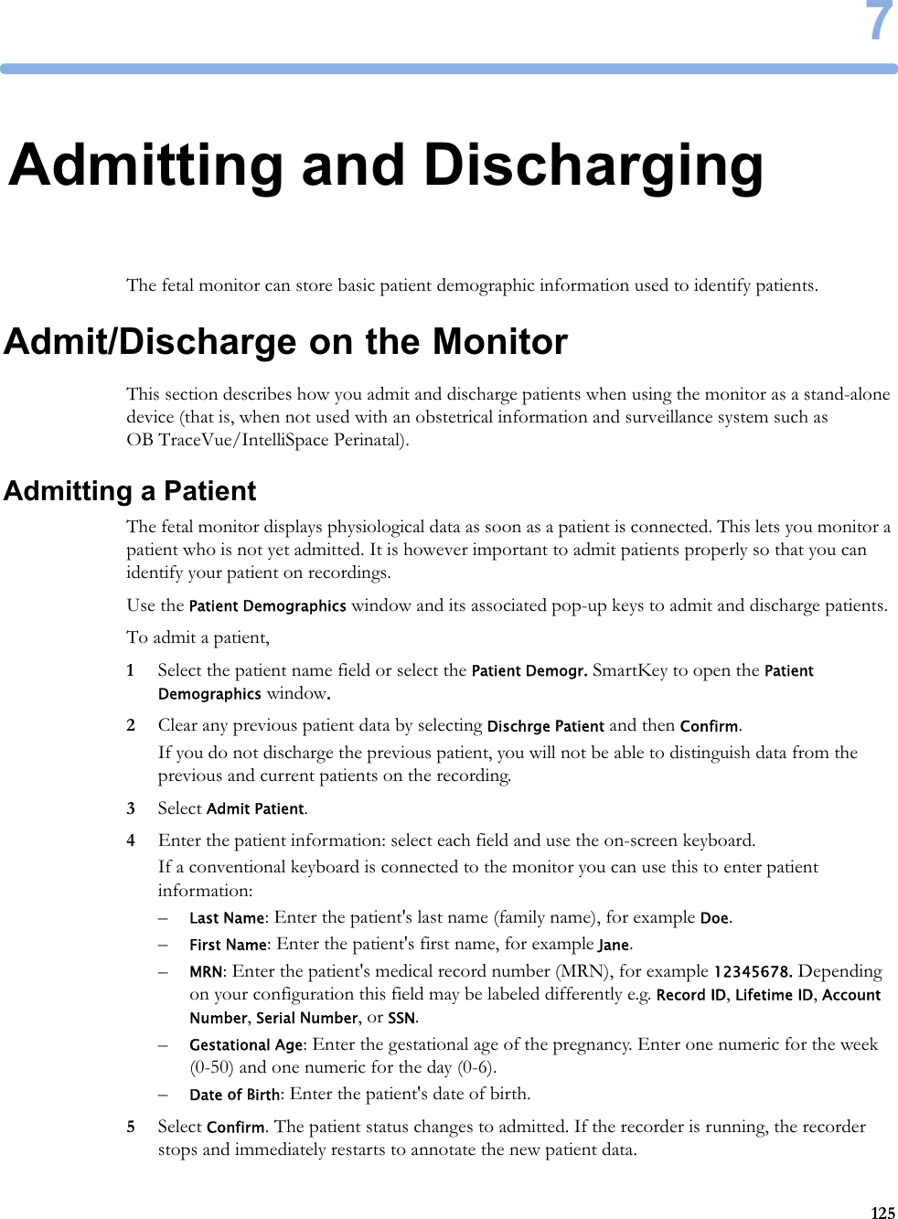 71257Admitting and DischargingThe fetal monitor can store basic patient demographic information used to identify patients.Admit/Discharge on the MonitorThis section describes how you admit and discharge patients when using the monitor as a stand-alone device (that is, when not used with an obstetrical information and surveillance system such as OB TraceVue/IntelliSpace Perinatal).Admitting a PatientThe fetal monitor displays physiological data as soon as a patient is connected. This lets you monitor a patient who is not yet admitted. It is however important to admit patients properly so that you can identify your patient on recordings.Use the Patient Demographics window and its associated pop-up keys to admit and discharge patients.To admit a patient,1Select the patient name field or select the Patient Demogr. SmartKey to open the Patient Demographics window.2Clear any previous patient data by selecting Dischrge Patient and then Confirm.If you do not discharge the previous patient, you will not be able to distinguish data from the previous and current patients on the recording.3Select Admit Patient.4Enter the patient information: select each field and use the on-screen keyboard.If a conventional keyboard is connected to the monitor you can use this to enter patient information:–Last Name: Enter the patient&apos;s last name (family name), for example Doe.–First Name: Enter the patient&apos;s first name, for example Jane.–MRN: Enter the patient&apos;s medical record number (MRN), for example 12345678. Depending on your configuration this field may be labeled differently e.g. Record ID, Lifetime ID, Account Number, Serial Number, or SSN.–Gestational Age: Enter the gestational age of the pregnancy. Enter one numeric for the week (0-50) and one numeric for the day (0-6).–Date of Birth: Enter the patient&apos;s date of birth.5Select Confirm. The patient status changes to admitted. If the recorder is running, the recorder stops and immediately restarts to annotate the new patient data.