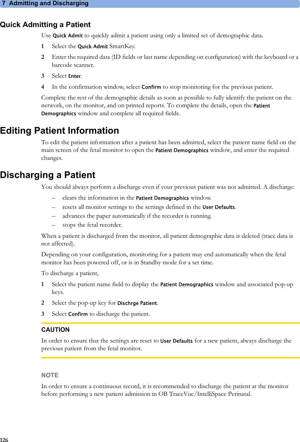7  Admitting and Discharging126Quick Admitting a PatientUse Quick Admit to quickly admit a patient using only a limited set of demographic data.1Select the Quick Admit SmartKey.2Enter the required data (ID fields or last name depending on configuration) with the keyboard or a barcode scanner.3Select Enter.4In the confirmation window, select Confirm to stop monitoring for the previous patient.Complete the rest of the demographic details as soon as possible to fully identify the patient on the network, on the monitor, and on printed reports. To complete the details, open the Patient Demographics window and complete all required fields.Editing Patient InformationTo edit the patient information after a patient has been admitted, select the patient name field on the main screen of the fetal monitor to open the Patient Demographics window, and enter the required changes.Discharging a PatientYou should always perform a discharge even if your previous patient was not admitted. A discharge:– clears the information in the Patient Demographics window.– resets all monitor settings to the settings defined in the User Defaults.– advances the paper automatically if the recorder is running.– stops the fetal recorder.When a patient is discharged from the monitor, all patient demographic data is deleted (trace data is not affected).Depending on your configuration, monitoring for a patient may end automatically when the fetal monitor has been powered off, or is in Standby mode for a set time.To discharge a patient,1Select the patient name field to display the Patient Demographics window and associated pop-up keys.2Select the pop-up key for Dischrge Patient.3Select Confirm to discharge the patient.CAUTIONIn order to ensure that the settings are reset to User Defaults for a new patient, always discharge the previous patient from the fetal monitor.NOTEIn order to ensure a continuous record, it is recommended to discharge the patient at the monitor before performing a new patient admission in OB TraceVue/IntelliSpace Perinatal.