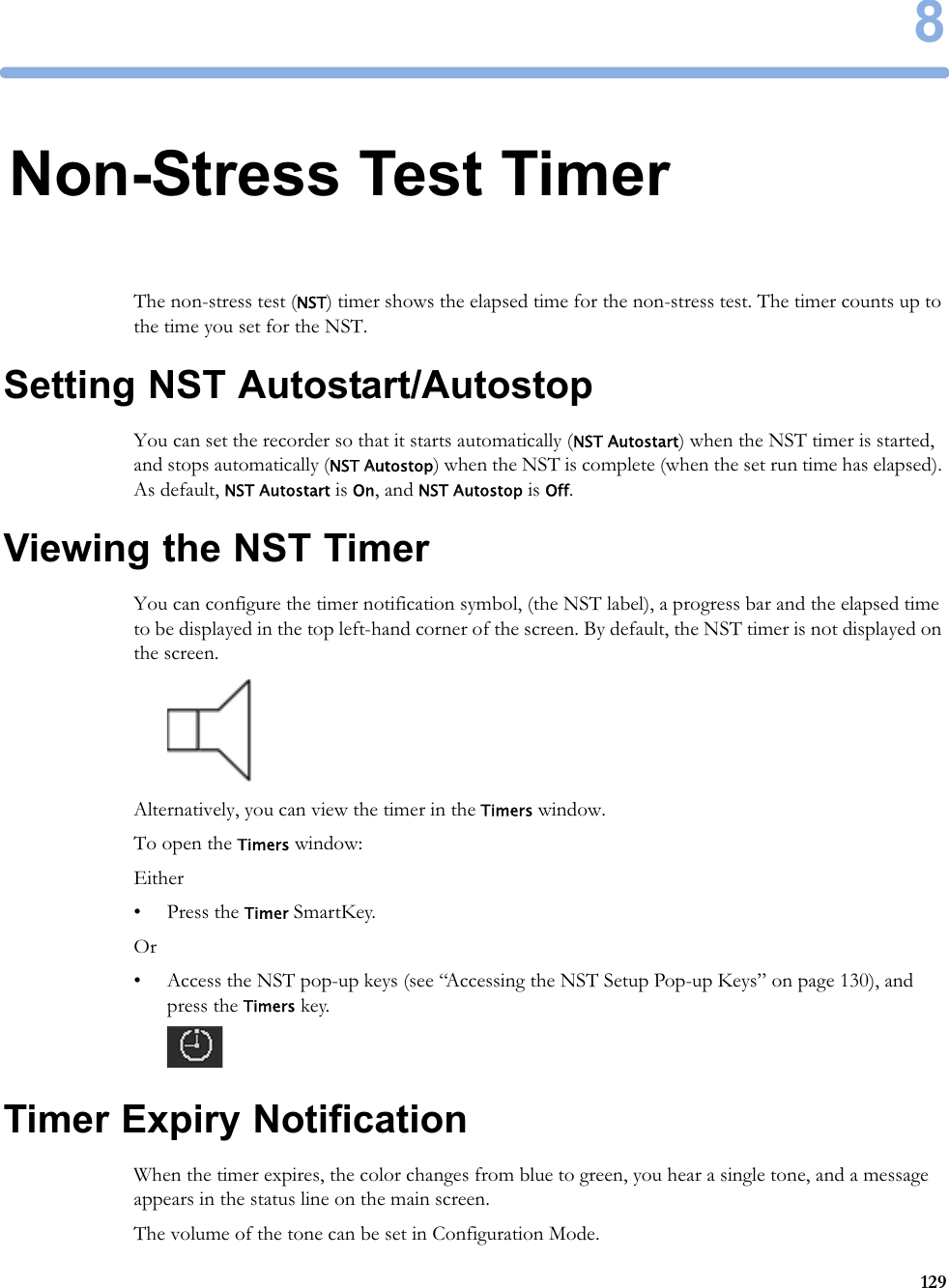 81298Non-Stress Test TimerThe non-stress test (NST) timer shows the elapsed time for the non-stress test. The timer counts up to the time you set for the NST.Setting NST Autostart/AutostopYou can set the recorder so that it starts automatically (NST Autostart) when the NST timer is started, and stops automatically (NST Autostop) when the NST is complete (when the set run time has elapsed). As default, NST Autostart is On, and NST Autostop is Off.Viewing the NST TimerYou can configure the timer notification symbol, (the NST label), a progress bar and the elapsed time to be displayed in the top left-hand corner of the screen. By default, the NST timer is not displayed on the screen.Alternatively, you can view the timer in the Timers window.To open the Timers window:Either• Press the Timer SmartKey.Or• Access the NST pop-up keys (see “Accessing the NST Setup Pop-up Keys” on page 130), and press the Timers key.Timer Expiry NotificationWhen the timer expires, the color changes from blue to green, you hear a single tone, and a message appears in the status line on the main screen.The volume of the tone can be set in Configuration Mode.
