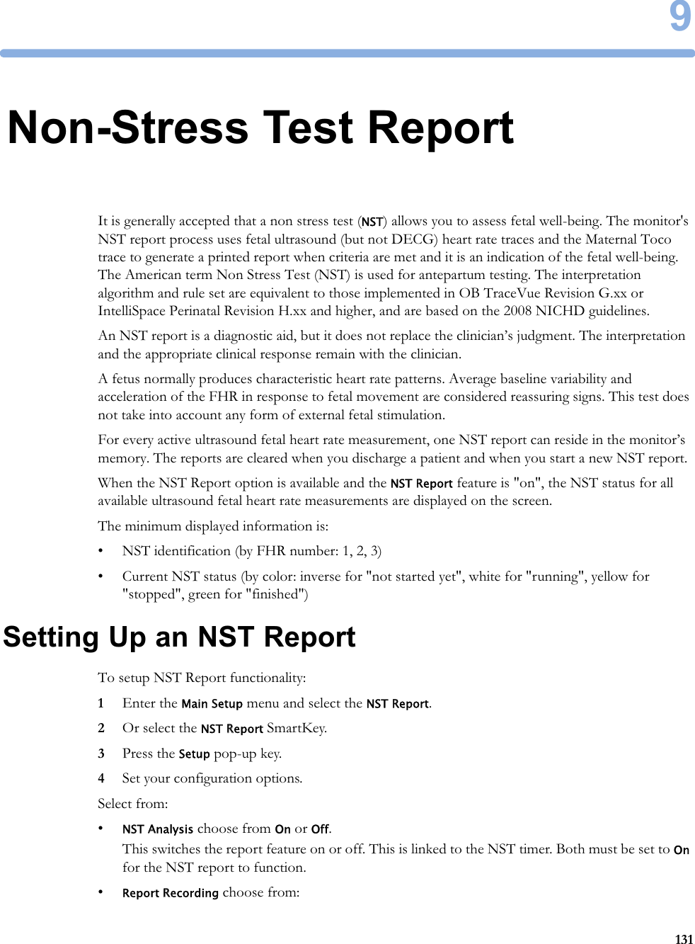 91319Non-Stress Test ReportIt is generally accepted that a non stress test (NST) allows you to assess fetal well-being. The monitor&apos;s NST report process uses fetal ultrasound (but not DECG) heart rate traces and the Maternal Toco trace to generate a printed report when criteria are met and it is an indication of the fetal well-being. The American term Non Stress Test (NST) is used for antepartum testing. The interpretation algorithm and rule set are equivalent to those implemented in OB TraceVue Revision G.xx or IntelliSpace Perinatal Revision H.xx and higher, and are based on the 2008 NICHD guidelines.An NST report is a diagnostic aid, but it does not replace the clinician’s judgment. The interpretation and the appropriate clinical response remain with the clinician.A fetus normally produces characteristic heart rate patterns. Average baseline variability and acceleration of the FHR in response to fetal movement are considered reassuring signs. This test does not take into account any form of external fetal stimulation.For every active ultrasound fetal heart rate measurement, one NST report can reside in the monitor’s memory. The reports are cleared when you discharge a patient and when you start a new NST report.When the NST Report option is available and the NST Report feature is &quot;on&quot;, the NST status for all available ultrasound fetal heart rate measurements are displayed on the screen.The minimum displayed information is:• NST identification (by FHR number: 1, 2, 3)• Current NST status (by color: inverse for &quot;not started yet&quot;, white for &quot;running&quot;, yellow for &quot;stopped&quot;, green for &quot;finished&quot;)Setting Up an NST ReportTo setup NST Report functionality:1Enter the Main Setup menu and select the NST Report.2Or select the NST Report SmartKey.3Press the Setup pop-up key.4Set your configuration options.Select from:•NST Analysis choose from On or Off.This switches the report feature on or off. This is linked to the NST timer. Both must be set to On for the NST report to function.•Report Recording choose from:
