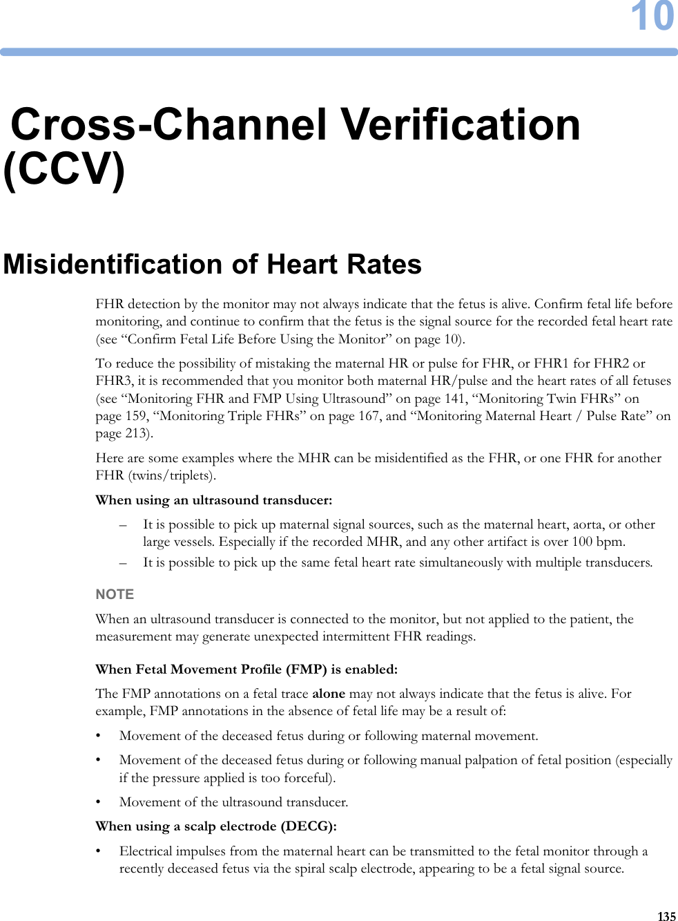 1013510Cross-Channel Verification (CCV)Misidentification of Heart RatesFHR detection by the monitor may not always indicate that the fetus is alive. Confirm fetal life before monitoring, and continue to confirm that the fetus is the signal source for the recorded fetal heart rate (see “Confirm Fetal Life Before Using the Monitor” on page 10).To reduce the possibility of mistaking the maternal HR or pulse for FHR, or FHR1 for FHR2 or FHR3, it is recommended that you monitor both maternal HR/pulse and the heart rates of all fetuses (see “Monitoring FHR and FMP Using Ultrasound” on page 141, “Monitoring Twin FHRs” on page 159, “Monitoring Triple FHRs” on page 167, and “Monitoring Maternal Heart / Pulse Rate” on page 213).Here are some examples where the MHR can be misidentified as the FHR, or one FHR for another FHR (twins/triplets).When using an ultrasound transducer:– It is possible to pick up maternal signal sources, such as the maternal heart, aorta, or other large vessels. Especially if the recorded MHR, and any other artifact is over 100 bpm.– It is possible to pick up the same fetal heart rate simultaneously with multiple transducers.NOTEWhen an ultrasound transducer is connected to the monitor, but not applied to the patient, the measurement may generate unexpected intermittent FHR readings.When Fetal Movement Profile (FMP) is enabled:The FMP annotations on a fetal trace alone may not always indicate that the fetus is alive. For example, FMP annotations in the absence of fetal life may be a result of:• Movement of the deceased fetus during or following maternal movement.• Movement of the deceased fetus during or following manual palpation of fetal position (especially if the pressure applied is too forceful).• Movement of the ultrasound transducer.When using a scalp electrode (DECG):• Electrical impulses from the maternal heart can be transmitted to the fetal monitor through a recently deceased fetus via the spiral scalp electrode, appearing to be a fetal signal source.