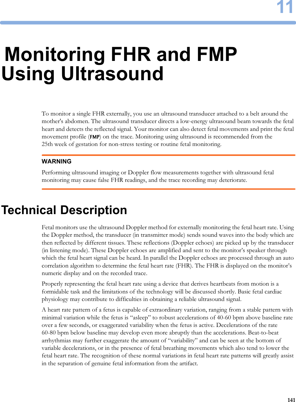 1114111Monitoring FHR and FMP Using UltrasoundTo monitor a single FHR externally, you use an ultrasound transducer attached to a belt around the mother&apos;s abdomen. The ultrasound transducer directs a low-energy ultrasound beam towards the fetal heart and detects the reflected signal. Your monitor can also detect fetal movements and print the fetal movement profile (FMP) on the trace. Monitoring using ultrasound is recommended from the 25th week of gestation for non-stress testing or routine fetal monitoring.WARNINGPerforming ultrasound imaging or Doppler flow measurements together with ultrasound fetal monitoring may cause false FHR readings, and the trace recording may deteriorate.Technical DescriptionFetal monitors use the ultrasound Doppler method for externally monitoring the fetal heart rate. Using the Doppler method, the transducer (in transmitter mode) sends sound waves into the body which are then reflected by different tissues. These reflections (Doppler echoes) are picked up by the transducer (in listening mode). These Doppler echoes are amplified and sent to the monitor’s speaker through which the fetal heart signal can be heard. In parallel the Doppler echoes are processed through an auto correlation algorithm to determine the fetal heart rate (FHR). The FHR is displayed on the monitor’s numeric display and on the recorded trace.Properly representing the fetal heart rate using a device that derives heartbeats from motion is a formidable task and the limitations of the technology will be discussed shortly. Basic fetal cardiac physiology may contribute to difficulties in obtaining a reliable ultrasound signal.A heart rate pattern of a fetus is capable of extraordinary variation, ranging from a stable pattern with minimal variation while the fetus is “asleep” to robust accelerations of 40-60 bpm above baseline rate over a few seconds, or exaggerated variability when the fetus is active. Decelerations of the rate 60-80 bpm below baseline may develop even more abruptly than the accelerations. Beat-to-beat arrhythmias may further exaggerate the amount of “variability” and can be seen at the bottom of variable decelerations, or in the presence of fetal breathing movements which also tend to lower the fetal heart rate. The recognition of these normal variations in fetal heart rate patterns will greatly assist in the separation of genuine fetal information from the artifact.