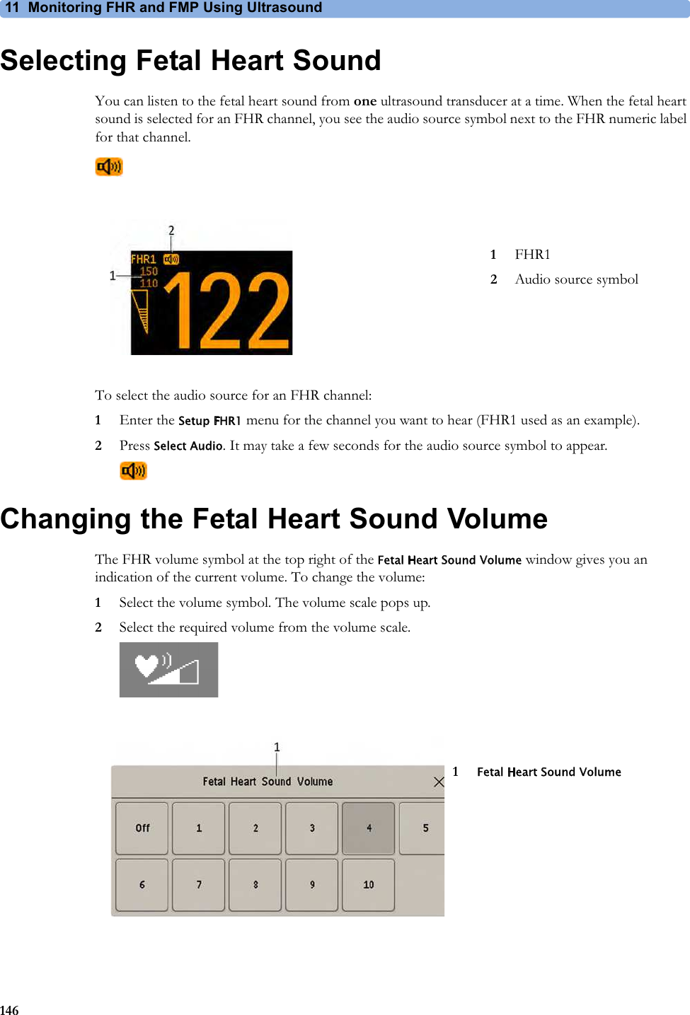11  Monitoring FHR and FMP Using Ultrasound146Selecting Fetal Heart SoundYou can listen to the fetal heart sound from one ultrasound transducer at a time. When the fetal heart sound is selected for an FHR channel, you see the audio source symbol next to the FHR numeric label for that channel.To select the audio source for an FHR channel:1Enter the Setup FHR1 menu for the channel you want to hear (FHR1 used as an example).2Press Select Audio. It may take a few seconds for the audio source symbol to appear.Changing the Fetal Heart Sound VolumeThe FHR volume symbol at the top right of the Fetal Heart Sound Volume window gives you an indication of the current volume. To change the volume:1Select the volume symbol. The volume scale pops up.2Select the required volume from the volume scale.1FHR12Audio source symbol1Fetal Heart Sound Volume